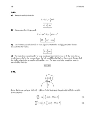70 CHAPTER 2
2-41.
a) As measured on the train:
0
i
T = ; 2
1
2
f =
T mv
2
1
2
T mv
∆ =
b) As measured on the ground:
2
1
2
i
T m
= u ; ( )2
1
2
f
T m v u
= +
2
1
2
T mv mv
∆ = + u
c) The woman does an amount of work equal to the kinetic energy gain of the ball as
measured in her frame.
2
1
2
W mv
=
d) The train does work in order to keep moving at a constant speed u. (If the train did no
work, its speed after the woman threw the ball would be slightly less than u, and the speed of
the ball relative to the ground would not be u + v.) The term mvu is the work that must be
supplied by the train.
W mvu
=
2-42.
Rθ
θ
θ
b
R
From the figure, we have ( ) ( 2) cos sin
h R b R
θ θ θ
= + + θ , and the potential is U m
( ) ( )
gh
θ θ
= .
Now compute:
sin cos
2
dU b
mg R
d
θ θ θ
θ
 
= − +
 
 
(1)
2
2
cos sin
2
d U b
mg R R
d
θ θ θ
θ
 
 
= − −
 
 
 
 
(2)
 