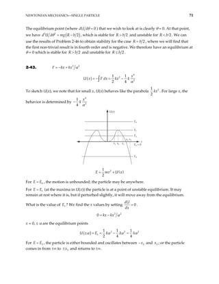 NEWTONIAN MECHANICS—SINGLE PARTICLE 71
The equilibrium point (where 0
d
dU θ = ) that we wish to look at is clearly θ = 0. At that point,
we have ( )
2 2
2
d U d mg R b
θ = − , which is stable for 2
>
R b and unstable for R b . We can
use the results of Problem 2-46 to obtain stability for the case
2
< /
2
R b
= , where we will find that
the first non-trivial result is in fourth order and is negative. We therefore have an equilibrium at
θ = 0 which is stable for 2
R b
> and unstable for 2
R b
≤ .
2-43. 3 2
F kx kx α
= − +
( )
4
2
2
1 1
2 4
x
U x F dx kx k
α
= − = −
∫
To sketch U(x), we note that for small x, U(x) behaves like the parabola 2
1
2
kx . For large x, the
behavior is determined by
4
2
1
4
x
k
α
−
U(x)
E0
E1
E2
E3 = 0
E4
x1 x2 x3
x4 x5
x
( )
2
1
2
E mv U x
= +
For E , the motion is unbounded; the particle may be anywhere.
0
E
=
For E (at the maxima in U(x)) the particle is at a point of unstable equilibrium. It may
remain at rest where it is, but if perturbed slightly, it will move away from the equilibrium.
1
E
=
What is the value of ? We find the x values by setting
1
E 0
dU
dx
= .
3 2
0 kx kx α
= −
x = 0, ± α are the equilibrium points
( ) 2 2
1
1 1 1
2 4 4
U E k k k 2
α α α
± = = − = α
For E , the particle is either bounded and oscillates between
2
E
= 2
x
− and ; or the particle
comes in from ±∞ to ± and returns to ±∞.
2
x
3
x
 