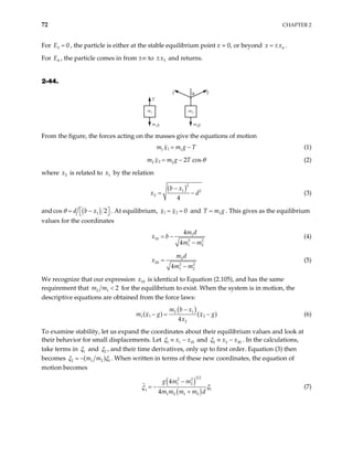72 CHAPTER 2
For E , the particle is either at the stable equilibrium point x = 0, or beyond .
3 0
= 4
x x
= ±
For E , the particle comes in from ±∞ to
4 5
x
± and returns.
2-44.
m1
T
m1g
m2
T T
m2g
θ
From the figure, the forces acting on the masses give the equations of motion
1
1 1
m m g
x T
= − (1)
2
2 2 2 cos
m m g T
x θ
= − (2)
where is related to by the relation
2
x 1
x
( )2
1 2
2
4
b x
x
−
d
= − (3)
and ( )
1
cos 2
d b x
θ 
= −
 
 . At equilibrium, 1 2 0
x x
= = and T m1g
= . This gives as the equilibrium
values for the coordinates
1
10 2
1 2
4
4
m d
x b
m m
= −
− 2
(4)
2
20 2
1 2
4
m d
x
m m
=
− 2
(5)
We recognize that our expression is identical to Equation (2.105), and has the same
requirement that
10
x
2 1 2
m m < for the equilibrium to exist. When the system is in motion, the
descriptive equations are obtained from the force laws:
( )
2 1
1
1
2
( ) (
4
m b x
m g
x
x
−
2 )
g
x
− = −
0
(6)
To examine stability, let us expand the coordinates about their equilibrium values and look at
their behavior for small displacements. Let 1 1 1
x x
ξ ≡ − and 2 2 2
x x 0
ξ ≡ − . In the calculations,
take terms in 1
ξ and 2
ξ , and their time derivatives, only up to first order. Equation (3) then
becomes 2 1 2
(m m 1
)
ξ ξ
− . When written in terms of these new coordinates, the equation of
motion becomes
( )
( )
3 2
2 2
1 2
1
1
1 2 1 2
4
4
g m m
m m m m d
ξ
ξ
−
= −
+
(7)
 