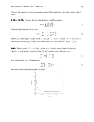 NEWTONIAN MECHANICS—SINGLE PARTICLE 73
which is the equation for simple harmonic motion. The equilibrium is therefore stable, when it
exists.
2-45. and 2-46. Expand the potential about the equilibrium point
( )
1 0
1
!
i
i
i
i n
d u
U x x
i dx
∞
= +
 
=  
 
∑ (1)
The leading term in the force is then
( 1)
( 1)
0
1
( )
n
n
n
dU d U
F x x
dx n dx
+
+
 
= − = −  
!  
(2)
The force is restoring for a stable point, so we need ( )
0
F x > < 0 and ( )
0
F x 0
< > . This is never
true when n is even (e.g., U k ), and is only true for odd when
3
x
= n ( 1) (
n n
d U dx
+ 1)
0
0
+
 
 
  < .
2-47. We are given ( )
0
( ) U a x x a
= +
U x for . Equilibrium points are defined by
0
x >
0
dU dx = , with stability determined by 2
d U 2
dx at those points. Here we have
0 2
1
dU a
U
dx x a
 
= − +
 
 
(1)
which vanishes at x = a. Now evaluate
2
0
3
2
2
0
a
U
d U
a
dx
   
= >
   
 
 
(2)
indicating that the equilibrium point is stable.
0 0.5 1 1.5 2
0
5
10
15
20
25
x/a
U(x)/U
0
 