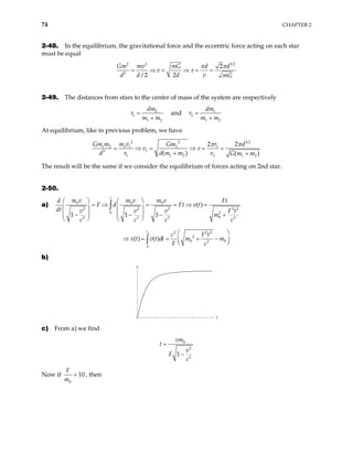 74 CHAPTER 2
2-48. In the equilibrium, the gravitational force and the eccentric force acting on each star
must be equal
3 2
2 2
2
2
/2 2
Gm mv mG d d
v
d d d v mG
π π
τ
= ⇒ = ⇒ = =
2-49. The distances from stars to the center of mass of the system are respectively
2
1
1 2
dm
r
m m
=
+
and 1
2
1 2
dm
r
m m
=
+
At equilibrium, like in previous problem, we have
3 2
2 2
1 2 1 1 2 1
1
2
1 1 2 1 1 2
2 2
( ) ( )
m m v Gm r d
v
d r d m m v G m m
π π
τ
= ⇒ = ⇒ = =
+ +
Gm
The result will be the same if we consider the equilibrium of forces acting on 2nd star.
2-50.
a) 0 0 0
2 2 2
0 2
0
2 2 2
( )
1 1 1
t
m v m v m v
d F
F d Ft v t
dt v v v
m
c c c
   
= ⇒ = = ⇒ =
   
   
− − −
   
∫ 2 2
2
t
F t
c
+
2 2 2
2
0 0
2
0
( ) ( )
t
c F t
x t v t dt m m
F c
 
= + −
 
 
∫
⇒ =
b)
t
v
c) From a) we find
0
2
2
1
vm
t
v
F
c
=
−
Now if
0
10
F
m
= , then
 