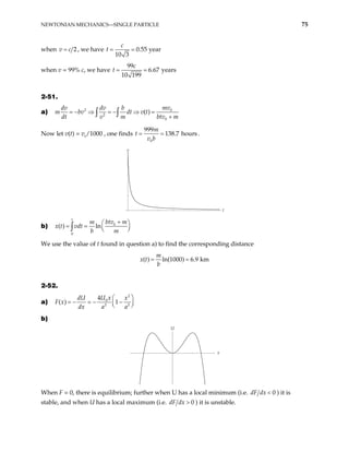 NEWTONIAN MECHANICS—SINGLE PARTICLE 75
when 2
=
v c , we have 0.55 year
10 3
c
t = =
when v = 99% c, we have
99
6.67 years
10 199
c
= =
t
2-51.
a) 2 0
2
0
( )
mv
dv dv b
m bv dt v t
dt v m btv m
= − ⇒ = − ⇒ =
+
∫ ∫
Now let v(t) = v0
/1000 , one finds
0
999
138.7 hours
m
t
v b
= = .
t
v
b) 0
0
( ) ln
t
btv m
m
x t vdt
b m
+
 
= =  
 
∫
We use the value of t found in question a) to find the corresponding distance
( ) ln(1000) 6.9 km
m
x t
b
= =
2-52.
a)
2
0
2 2
4
( ) 1
U x
dU x
F x
dx a a
 
= − = − −
 
 
b)
x
U
When F = 0, there is equilibrium; further when U has a local minimum (i.e. 0
dF dx < ) it is
stable, and when U has a local maximum (i.e. 0
dF dx > ) it is unstable.
 
