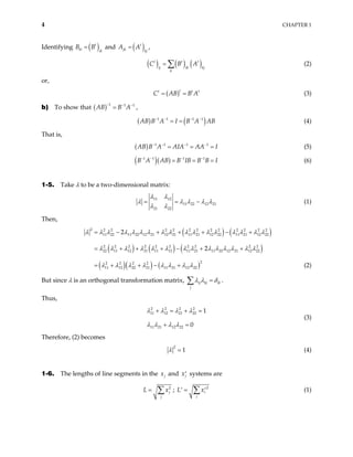 4 CHAPTER 1
Identifying ( )
t
ki ik
B
=
B and ( )
t
jk kj
A A
= ,
( ) ( ) ( )
t t
i
t
j ik kj
k
C B A
= ∑ (2)
or,
( )t
t
C AB B A
= = t t
(3)
b) To show that ( ) 1 1 1
AB B A
− − −
= ,
( ) ( )
1 1 1 1
AB B A I B A AB
− − − −
= = (4)
That is,
( ) 1 1 1 1
AB B A AIA AA I
− − − −
= = = (5)
( )( )
1 1 1 1
B A AB B IB B B I
− − − −
= = = (6)
1-5. Take λ to be a two-dimensional matrix:
11 12
11 22 12 21
21 22
λ λ
λ λ λ λ λ
λ λ
= = − (1)
Then,
( ) ( )
( ) ( ) ( )
( )( ) ( )
2 2 2 2 2 2 2 2 2 2 2 2 2
11 22 11 22 12 21 12 21 11 21 12 22 11 21 12 22
2 2 2 2 2 2 2 2 2 2
22 11 12 21 11 12 11 21 11 22 12 21 12 22
2
2 2 2 2
11 12 22 21 11 21 12 22
2
2
λ λ λ λ λ λ λ λ λ λ λ λ λ λ λ λ λ
λ λ λ λ λ λ λ λ λ λ λ λ λ λ
λ λ λ λ λ λ λ λ
= − + + + − +
= + + + − + +
= + + − + (2)
But since λ is an orthogonal transformation matrix, ij kj ik
j
λ λ δ
=
∑ .
Thus,
2 2 2 2
11 12 21 22
11 21 12 22
1
0
λ λ λ λ
λ λ λ λ
+ = + =
+ =
(3)
Therefore, (2) becomes
2
1
λ = (4)
1-6. The lengths of line segments in the j
x and j
x′ systems are
2
j
j
L x
= ∑ ; 2
i
i
L = x
′ ′
∑ (1)
 