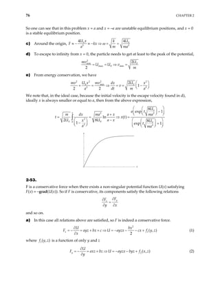 76 CHAPTER 2
So one can see that in this problem x = a and x = –a are unstable equilibrium positions, and x = 0
is a stable equilibrium position.
c) Around the origin, 0 0
2 2
4 4
U x U
k
F kx
a m
ω
≈ − ≡ − ⇒ = =
ma
d) To escape to infinity from x = 0, the particle needs to get at least to the peak of the potential,
2
0
min
max 0 min
2
2
U
mv
U U v
m
= = ⇒ =
e) From energy conservation, we have
2 2
2 2
0 0
min
2 2
2
1
2 2
U x U
mv dx x
v
a dt m
 
+ = ⇒ = = −
 
 
mv
a
We note that, in the ideal case, because the initial velocity is the escape velocity found in d),
ideally x is always smaller or equal to a, then from the above expression,
0
2
2
2
0 0
0 0
2 2
8
exp 1
ln ( )
2 8 8
1 exp 1
x
U
a t
ma
m dx ma a x
t
U U a x
x U
t
a ma
 
 
−
 
 
 
 
+
= = ⇒ =
−
    
−
  +
 
 
   
 
∫
t x

t
x
2-53.
F is a conservative force when there exists a non-singular potential function U(x) satisfying
F(x) = –grad(U(x)). So if F is conservative, its components satisfy the following relations
y
x
F
F
y x
∂
∂
=
∂ ∂
and so on.
a) In this case all relations above are satisfied, so F is indeed a conservative force.
2
1( , )
2
x
U bx
ayz bx c U ayzx cx f y z
x
∂
= + + ⇒ = − − − +
∂
F = − (1)
where is a function of only y and z
1( , )
f y z
2( , )
y
U
axz bz U ayzx byz f x z
y
∂
= + ⇒ = − − +
∂
F = − (2)
 