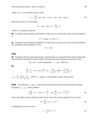NEWTONIAN MECHANICS—SINGLE PARTICLE 77
where is a function of only x and z
2 ( , )
f x z
3( , )
U
axy by c U ayzx byz f y z
z
F
z
∂
= + + ⇒ = − − +
∂
= − (3)
then from (1), (2), (3) we find that
2
2
2
bx
U axyz byz cx C
= − − − − +
where C is a arbitrary constant.
b) Using the same method we find that F in this case is a conservative force, and its potential
is
exp( ) ln
U z x y z C
= − − − +
c) Using the same method we find that F in this case is a conservative force, and its potential
is ( using the result of problem 1-31b):
ln
U a r
= −
2-54.
a) Terminal velocity means final steady velocity (here we assume that the potato reaches this
velocity before the impact with the Earth) when the total force acting on the potato is zero.
mg = kmv and consequently 1000 m/s
k
v g
= = .
b)
0
0
0
( )
x
v
F dx dv vdv
g kv dt dx
dt m v g kv g kv
− + ⇒ = = − ⇒ = − ⇒
+ +
∫ ∫
dv
= =
0
max 2
0
ln 679.7 m
g g
v
x
k k g kv
= + =
+
where v is the initial velocity of the potato.
0
2-55. Let’s denote and
0
x
v 0
y
v the initial horizontal and vertical velocity of the pumpkin.
Evidently, 0
x 0
y
v v
= in this problem.
0
x xf
x x
x x f
x x
v v
dv dv
dx
mkv dt x
dt v kv k
m F
−
= = − ⇒ − = − = ⇒ = (1)
where the suffix f always denote the final value. From the second equality of (1), we have
0
f
kt
x
xf x
x
dv
dt v v e
kv
−
− = ⇒ = (2)
Combining (1) and (2) we have
(
0
1 f
kt
x
f
v
x
k
−
= − )
e (3)
 