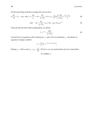78 CHAPTER 2
Do the same thing with the y-component, and we have
0
2
0
0 ln
y y yf y yf
y y f
y y y
dv dv g kv v v
dy g
m F mg mkv dt y
dt v g kv k g kv k
+ −
= = − − ⇒ − = − = ⇒ = = +
+ +
(4)
and ( )
0
f
kt
y
yf f
y
dv
dt g kv g kv e
g kv
−
⇒ + = +
+
− = (5)
From (4) and (5) with a little manipulation, we obtain
0
1 f
kt f
y
gkt
e
g kv
−
− =
+
(6)
(3) and (6) are 2 equations with 2 unknowns, f
t and k. We can eliminate f
t , and obtain an
equation of single variable k.
( ) ( )
( )
0 0
0
1 f y x
kt g kv gv
x
f
v
x e
k
− +
= −
Putting and
142 m
f
x = 0
0 0 38.2 m/s
2
x y
v
= = =
v v we can numerically solve for k and obtain
K= 0.00246 1
s−
.
 