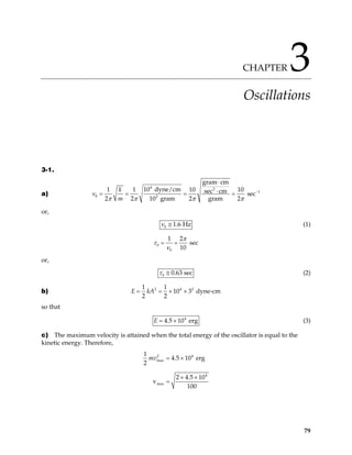 CHAPTER 3
Oscillations
3-1.
a)
4 2
1
0 2
gram cm
10 dyne/cm
1 1 10 10
sec cm sec
2 2 10 gram 2 gram 2
k
m
π π π π
−
⋅
⋅
= =
ν = =
or,
0 1.6 Hz
ν ≅ (1)
0
0
1 2
sec
10
π
τ
ν
= =
or,
0 0.63 sec
τ ≅ (2)
b) 2 4 2
1 1
10 3 dyne-cm
2 2
E kA
= = × ×
so that
4
4.5 10 erg
E = × (3)
c) The maximum velocity is attained when the total energy of the oscillator is equal to the
kinetic energy. Therefore,
2 4
max
4
max
1
4.5 10 erg
2
2 4.5 10
v
100
mv = ×
× ×
=
79
 