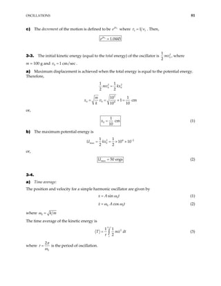 OSCILLATIONS 81
c) The decrement of the motion is defined to be e 1
βτ
where 1 1 1
τ ν
= . Then,
1
1.0445
eβτ
3-3. The initial kinetic energy (equal to the total energy) of the oscillator is 2
0
1
2
mv , where
m = 100 g and v .
0 1 cm/sec
=
a) Maximum displacement is achieved when the total energy is equal to the potential energy.
Therefore,
2 2
0 0
1 1
2 2
mv kx
=
2
0 0 4
10 1
1 c
10 10
m
x v
k
= = × = m
or,
0
1
cm
10
x = (1)
b) The maximum potential energy is
2 4
max 0
1 1
10 10
2 2
U kx 2
−
= = × ×
or,
max 50 ergs
U = (2)
3-4.
a) Time average:
The position and velocity for a simple harmonic oscillator are given by
0
sin
x A t
ω
= (1)
0 cos
x A 0t
ω ω
= (2)
where 0 k m
ω =
The time average of the kinetic energy is
2
1 1
2
t
t
T mx
τ
τ
+
= ∫ dt (3)
where
0
2π
τ
ω
= is the period of oscillation.
 
