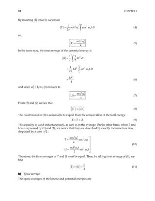 82 CHAPTER 3
By inserting (2) into (3), we obtain
2 2 2
0
1
cos
2
t
t
T mA t
τ
ω ω
τ
+
= ∫ 0 dt (4)
or,
2 2
0
4
mA
T
ω
= (5)
In the same way, the time average of the potential energy is
2
2 2
0
2
1 1
2
1
sin
2
4
t
t
t
t
U kx dt
kA t dt
kA
τ
τ
τ
ω
τ
+
+
=
=
=
∫
∫
(6)
and since 2
0 k m
ω = , (6) reduces to
2 2
0
4
mA
U
ω
= (7)
From (5) and (7) we see that
T U
= (8)
The result stated in (8) is reasonable to expect from the conservation of the total energy.
E T U
= + (9)
This equality is valid instantaneously, as well as in the average. On the other hand, when T and
U are expressed by (1) and (2), we notice that they are described by exactly the same function,
displaced by a time 2
τ :
2 2
2
0
0
2
2
0
0
cos
2
sin
2
mA
T t
mA t
U t
ω
ω
ω
ω

= 



=


(10)
Therefore, the time averages of T and U must be equal. Then, by taking time average of (9), we
find
2
E
T U
= = (11)
b) Space average:
The space averages of the kinetic and potential energies are
 