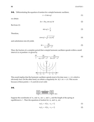 84 CHAPTER 3
3-5. Differentiating the equation of motion for a simple harmonic oscillator,
0
sin
x A t
ω
= (1)
we obtain
0 0
cos
x A t t
ω ω
∆ = ∆ (2)
But from (1)
0
sin
x
t
A
ω = (3)
Therefore,
( )2
0
cos 1
t x
ω = − A (4)
and substitution into (2) yields
2 2
0
x
t
A x
ω
∆
∆ =
−
(5)
Then, the fraction of a complete period that a simple harmonic oscillator spends within a small
interval ∆x at position x is given by
2 2 2 2
0 2
t x x
A x A
τ ω τ π
∆ ∆ ∆
= =
− − x
(6)
–A1
–A2
–A3 A3
A2
A1
∆t⁄τ
x
This result implies that the harmonic oscillator spends most of its time near x = ±A, which is
obviously true. On the other hand, we obtain a singularity for t τ
∆ at x = ±A. This occurs
because at these points x = 0, and (2) is not valid.
3-6.
x1
x2
k
x
m1 m2
Suppose the coordinates of m and are and x and the length of the spring at
equilibrium is . Then the equations of motion for m and are
1 2
m 1
x 2
1 2
m
( )
1 1 1 2
m x k x x
= − − + (1)
( )
2 2 2 1
m x k x x
= − − + (2)
 