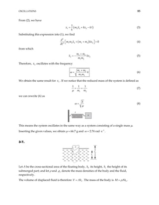 OSCILLATIONS 85
From (2), we have
(
1 2 2 2
1
x m x kx k
k
= + − ) (3)
Substituting this expression into (1), we find
( )
2
1 2 2 1 2 2
2
0
d
m m x m m kx
dt
 
+ +
 =
 (4)
from which
1 2
2
1 2
m m
x
m m
2
kx
+
= − (5)
Therefore, oscillates with the frequency
2
x
1 2
1 2
m m
k
m m
ω
+
= (6)
We obtain the same result for . If we notice that the reduced mass of the system is defined as
1
x
1 2
1 1 1
m m
µ
= + (7)
we can rewrite (6) as
k
ω
µ
= (8)
k
µ
This means the system oscillates in the same way as a system consisting of a single mass µ.
Inserting the given values, we obtain µ 66.7 g and 1
2.74 rad s
ω −
⋅ .
3-7.
A
hb
hs
Let A be the cross-sectional area of the floating body, its height, the height of its
submerged part; and let ρ and
b
h s
h
0
ρ denote the mass densities of the body and the fluid,
respectively.
The volume of displaced fluid is therefore V s
Ah
= . The mass of the body is b
M Ah
ρ
= .
 