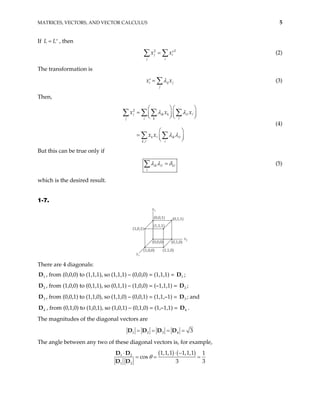 MATRICES, VECTORS, AND VECTOR CALCULUS 5
If , then
L L
= ′
2 2
j i
j i
x x
= ′
∑ ∑ (2)
The transformation is
i ij j
j
x λ
=
′ x
∑ (3)
Then,
(4)
2
,
j ik k
j i k
k ik i
k i
x x
x x
λ λ
λ λ
   
=  
   
 
 
=  
 
∑ ∑ ∑ ∑
∑ ∑
i x
But this can be true only if
ik i k
i
λ λ δ
=
∑ (5)
which is the desired result.
1-7.
x1
(1,0,1)
x3
x2
(1,0,0) (1,1,0)
(0,1,0)
(1,1,1)
(0,0,1) (0,1,1)
(0,0,0)
There are 4 diagonals:
1
D , from (0,0,0) to (1,1,1), so (1,1,1) – (0,0,0) = (1,1,1) = D ;
1
2
D , from (1,0,0) to (0,1,1), so (0,1,1) – (1,0,0) = (–1,1,1) = ;
2
D
3
D , from (0,0,1) to (1,1,0), so (1,1,0) – (0,0,1) = (1,1,–1) = ; and
3
D
4
D , from (0,1,0) to (1,0,1), so (1,0,1) – (0,1,0) = (1,–1,1) = D .
4
The magnitudes of the diagonal vectors are
1 2 3 4 3
= = = =
D D D D
The angle between any two of these diagonal vectors is, for example,
( ) ( )
1 2
1 2
1,1,1 1,1,1 1
cos
3 3
θ
⋅ −
⋅
= = =
D D
D D
 
