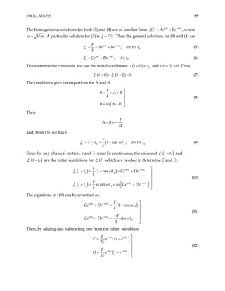 OSCILLATIONS 89
The homogeneous solutions for both (3) and (4) are of familiar form ( ) i t i t
t Ae Be
ω ω
ξ −
= + , where
k m
ω = . A particular solution for (3) is F k
ξ = . Then the general solutions for (3) and (4) are
i t i t
F
Ae Be
k
ω ω
ξ −
− = + + ; 0
0 t t
≤ ≤ (5)
i t i t
Ce De
ω ω
ξ −
+ = + ; t (6)
0
t
≥
To determine the constants, we use the initial conditions: ( ) 0
0
x t x
= = and x(t = 0) = 0. Thus,
( ) ( )
0 0
t t
ξ ξ
− − 0
= = = = (7)
The conditions give two equations for A and B:
( )
0
0
F
A B
k
i A B
ω

= + + 


= − 
(8)
Then
2
F
A B
k
= = −
and, from (5), we have
( )
0 1 cos
F
x x t
k
ξ ω
− = − = − ; 0
0 t t
≤ ≤ (9)
Since for any physical motion, x and must be continuous, the values of
x ( )
0
t t
ξ− = and
( )
0
t t
ξ− = are the initial conditions for ( )
t
ξ+ which are needed to determine C and D:
( ) ( )
( )
0 0
0 0
0 0
0 0
1 cos
sin
i t i t
i t i t
F
t t t Ce De
k
F
t t t i Ce De
k
ω ω
ω ω
ξ ω
ξ ω ω ω
−
+
−
+

= = − = + 


  
= = = −
  
(10)
The equations in (10) can be rewritten as:
( )
0 0
0 0
0
0
1 cos
sin
i t i t
i t i t
F
Ce De t
k
iF
Ce De t
k
ω ω
ω ω
ω
ω
−
−

+ = − 


−

− =

(11)
Then, by adding and subtracting one from the other, we obtain
( )
( )
0 0
0 0
1
2
1
2
i t i t
i t i t
F
C e e
k
F
D e e
k
ω ω
ω ω
−
−

= − 



= −

(12)
 