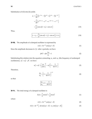 90 CHAPTER 3
Substitution of (12) into (6) yields
( ) ( )
( ) ( )
( )
0 0
0 0
0
1 1
2
2
cos cos
i t i t i t i t
i t t i t t
i t i t
F
e e e e
k
F
e e e e
k
F
t t t
k
ω ω ω ω
ω ω
ω ω
ξ
ω ω
− −
+
− − − −
 
= − + −
 
 
= − + −
 
 
= − −
  (13)
Thus,
( )
0 0
cos cos ;
F
t t t t t
k
ω ω

− = − − ≥
 0


x x (14)
3-10. The amplitude of a damped oscillator is expressed by
( ) ( )
1
cos
t
x t Ae t
β
ω δ
−
= + (1)
Since the amplitude decreases to 1 after n periods, we have
e
1
2
1
nT n
π
β β
ω
= = (2)
Substituting this relation into the equation connecting 1
ω and 0
ω (the frequency of undamped
oscillations), 2 2
1 0
2
ω ω β
= − , we have
2
2 2 2
1
0 1 1 2 2
1
1
2 4
n n
ω
ω ω ω
π π
   
= + = +
   
 
 
(3)
Therefore,
1 2
1
2 2
0
1
1
4 n
ω
ω π
−
 
= +
 
 
(4)
so that
1
2 2
2
1
1
8 n
ω
ω π
≅ −
3-11. The total energy of a damped oscillator is
( ) ( ) ( )
2
1 1
2 2
E t mx t kx t
= +
2
(1)
where
( ) ( )
1
cos
t
x t Ae t
β
ω δ
−
= − (2)
( ) ( ) ( )
1 1 1
cos sin
t
Ae t t
β
x t β ω δ ω ω δ
−
 
= − − − −
  (3)
 