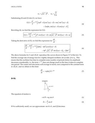 OSCILLATIONS 91
2 2
1 0
ω ω β
= − , 0
k
m
ω =
Substituting (2) and (3) into (1), we have
( ) ( ) ( ) ( )
( ) ( )
2
2 2 2 2 2
1 1 1
1 1 1
cos sin
2 sin cos
t
A
E t e m k t m t
m t t
β
2
β ω δ ω ω δ
βω ω δ ω δ
−

= + − +


+ − 
−
−
(4)
Rewriting (4), we find the expression for E(t):
( ) ( ) ( )
2
2 2 2 2 2
1 0 1
cos2 sin2
2
t
mA
e t t
β
β ω δ β ω β ω δ ω
−  
= − + −
 
0
− +
E t (5)
Taking the derivative of (5), we find the expression for
dE
dt
:
( ) ( )
( )
2
2 2 3
0 1
2 2 2 2
0 1 0
2 4 cos2
4 sin2 2
t
dE mA
e t
t
β
βω β ω δ
β ω β ω δ βω
−

= − −


− − − −

2
dt (6)
The above formulas for E and dE reproduce the curves shown in Figure 3-7 of the text. To
find the average rate of energy loss for a lightly damped oscillator, let us take
dt
0
β ω . This
means that the oscillator has time to complete some number of periods before its amplitude
decreases considerably, i.e. the term 2 t
e β
−
does not change much in the time it takes to complete
one period. The cosine and sine terms will average to nearly zero compared to the constant term
in dE dt , and we obtain in this limit
2 2 2
0
t
dE
m A e
dt
β
βω −
− (7)
3-12.
mg
mg sin θ
θ
ℓ
The equation of motion is
sin
m mg
θ θ
− = (1)
sin
g
θ θ
= − (2)
If θ is sufficiently small, we can approximate sin θ θ
≅ , and (2) becomes
 