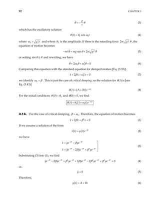 92 CHAPTER 3
g
θ θ
= − (3)
which has the oscillatory solution
( ) 0 cos
t 0t
θ θ ω
= (4)
where 0 g
ω = and where 0
θ is the amplitude. If there is the retarding force 2m g θ , the
equation of motion becomes
sin 2
m mg m g
θ θ
− = + θ (5)
or setting sin θ θ
≅ and rewriting, we have
2
0 0
2
θ ω θ ω θ 0
+ + = (6)
Comparing this equation with the standard equation for damped motion [Eq. (3.35)],
2
0
2
x x x
β ω 0
+ + = (7)
we identify 0
ω β
= . This is just the case of critical damping, so the solution for θ(t) is [see
Eq. (3.43)]
( ) ( ) 0t
t A Bt e ω
θ −
= + (8)
For the initial conditions ( ) 0
0
θ θ
= and θ(0) = 0, we find
( ) ( ) 0
0 0
1 t
t t ω
θ θ ω −
= + e
3-13. For the case of critical damping, 0
β ω
= . Therefore, the equation of motion becomes
2
2
x x x
β β 0
+ + = (1)
If we assume a solution of the form
( ) ( ) t
x t y t e β
−
= (2)
we have
2
2
t t
t t
x ye ye
x ye ye ye
β β
β β
β
β β
− −
− − −

= −
t
β


= − + 
(3)
Substituting (3) into (1), we find
ye (4)
2 2
2 2 2
t t t t t t
ye ye ye ye ye
β β β β β β
β β β β β
− − − − − −
− + + − + 2
0
=
0
or,
y = (5)
Therefore,
( )
y t A Bt
= + (6)
 