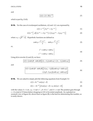 OSCILLATIONS 93
and
( ) ( ) t
x t A Bt e β
−
= + (7)
which is just Eq. (3.43).
3-14. For the case of overdamped oscillations, x(t) and ( )
x t are expressed by
( ) 2
1 2
t t
x t e A e A e
β ω
− − 2t
ω
 
= +
  (1)
( ) ( ) ( )
2 2 2
1 2 1 2 2 2
t t t
e A e A e A e A e
ω ω ω
β ω
− −
− + + + − 2t
ω
ω −
t
x t β
 
  (2)
where 2
2
2
0
ω β ω
= − . Hyperbolic functions are defined as
cosh
2
y y
e e
y
−
+
= , sinh
2
y y
e e
y
−
−
= (3)
or,
cosh sinh
cosh sinh
y
y
e y
e y
−

= + y
y


= − 
(4)
Using (4) to rewrite (1) and (2), we have
( ) ( ) ( ) ( )
1 2 2 1 2 2
cosh sinh cosh sinh
t t A A t A A t
β β ω ω
x t  
= − + + −
  (5)
and
( ) ( ) ( )( )
( )( )
1 2 1 2 2
2 2 2 2 2
cosh sinh cosh sinh
cosh sinh
x t t t A A t t
A A t
β β ω β ω ω
β ω ω ω

= − − +


− + − 
t
(6)
3-15. We are asked to simply plot the following equations from Example 3.2:
( ) ( )
1
cos
t
Ae t
β
x t ω δ
−
= − (1)
( ) ( )
1 1 1
( ) cos sin
t
Ae t t
β
v t β ω δ ω ω δ
−
 
= − − + −
  (2)
with the values A = 1 cm, 1
0 1 rad s
ω −
= ⋅ , 1
0 1 s
β −
= . , and δ = π rad. The position goes through
x = 0 a total of 15 times before dropping to 0.01 of its initial amplitude. An exploded (or
zoomed) view of figure (b), shown here as figure (B), is the best for determining this number, as
is easily shown.
 