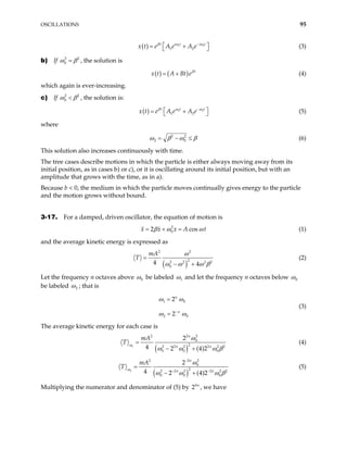 OSCILLATIONS 95
( ) 1
1 2
t i t i t
x t e A e A e
β ω − 1
ω
 
= +
  (3)
b) If 2
0
2
ω β
= , the solution is
( ) ( ) t
x t A Bt eβ
= + (4)
which again is ever-increasing.
c) If 2
0
2
ω β
< , the solution is:
( ) 2
1 2
t t
x t e A e A e
β ω − 2t
ω
 
= +
  (5)
where
2 2
2 0
ω β ω β
= − ≤ (6)
This solution also increases continuously with time.
The tree cases describe motions in which the particle is either always moving away from its
initial position, as in cases b) or c), or it is oscillating around its initial position, but with an
amplitude that grows with the time, as in a).
Because b < 0, the medium in which the particle moves continually gives energy to the particle
and the motion grows without bound.
3-17. For a damped, driven oscillator, the equation of motion is
2
0
2 c
x x x A os t
β ω
= + = ω (1)
and the average kinetic energy is expressed as
( )
2 2
2
2 2 2
0
4 4
mA
T
ω
2
ω ω ω
=
− + β
(2)
Let the frequency n octaves above 0
ω be labeled 1
ω and let the frequency n octaves below 0
ω
be labeled 2
ω ; that is
1 0
2 0
2
2
n
n
ω ω
ω ω
−
=
=
(3)
The average kinetic energy for each case is
( )
1
2 2
2
0
2
2 2 2 2 2
0 0 0
2
4 2 (4)2
n
n n
mA
ω
ω
2
T
ω ω ω
=
− + β
(4)
( )
2
2 2
2
0
2
2 2 2 2 2
0 0 0
2
4 2 (4)2
n
n n
mA
ω
ω
2
T
ω ω ω
−
− −
=
− + β
(5)
Multiplying the numerator and denominator of (5) by , we have
4
2 n
 