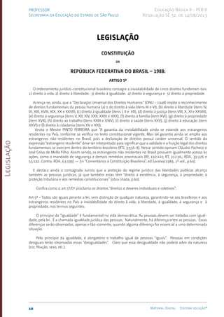 Legislação
10 Material Digital Editora solução®
PROFESSOR
Secretaria da Educação do Estado de São Paulo
Educação Básica II - PEB II
Resolução SE 52, de 14/08/2013
LEGISLAÇÃO
Constituição
da
República Federativa do Brasil – 1988:
Artigo 5º
O ordenamento jurídico-constitucional brasileiro consagra a inviolabilidade de cinco direitos fundamen-tais:
1) direito à vida; 2) direito à liberdade; 3) direito à igual­
da­
de; 4) direito à segu­
rança e 5) direito à propriedade.
Acresça-se, ainda, que a “Declaração Universal dos Direitos Humanos” (ONU - 1948) impõe o reconhecimento
de direitos fundamentais da pessoa humana (a) o do direito à vida (itens III e VI), (b) direito à liberdade (itens IV,
IX, XIII, XVIII, XIX, XX e XXVII), (c) direito à igualdade (itens I, II e VII), (d) direito à justiça (itens VIII, X, XI e XXVIII),
(e) direito à segurança (itens V, XII, XIV, XXII, XXIX e XXX), (f) direito à família (item XVI), (g) direito à propriedade
(item XVII), (h) direito ao trabalho (ite­
ns XXIII e XXIV), (i) direito à saúde (itens XXV), (j) direito à educação (item
XXVI) e (l) direito à cidadania (itens XV e XXI).
Anota o Mestre PINTO FERREIRA que “A garantia da inviolabilidade ainda se estende aos estrangeiros
residentes no País, conforme se verifica no texto cons­
titucional vigente. Mas tal garantia ainda se amplia aos
estrangeiros não-residentes no Brasil, pois a declaração de direitos possui caráter universal. O sentido da
expressão “estrangeiro residente” deve ser interpretado para significar que a validade e a fruição legal dos direitos
fundamentais se exercem dentro do território brasileiro (RTJ, 3:556-8). Nesse sentido opinam Cláudio Pacheco e
José Celso de Mello Filho. Assim sendo, os estrangeiros não residentes no Brasil possuem igualmente acesso às
açõe­
s, como o mandado de segurança e demais remédios processuais (RF, 192:12­
2; RT, 312:36­
,; RDA, 39:326 e
55:192. Contra: RDA, 63:199) — (in “Comentários à Constituição Brasileira”, ed.Sarai­
va/1989, 1º vol., p.60).
E destaca ainda o consagrado Jurista que a proteção do regime jurídico das liberdades públicas alcança
também as pessoas jurídicas, já que também estas têm “direito à existência, à segurança, à propriedade, à
proteção tributária e aos remédios constitucionais” (obra citada, p.60).
Confira como o art.5º/CF proclama os direitos “direitos e deveres individuais e coletivos”:
Art.5º - Todos são iguais perante a lei, sem distinção de qualquer natureza, garantin­
do-se aos brasi­
leiros e aos
estrangeiros residentes no País a inviolabilidade do direito à vida, à liberdade, à igualdade, à segurança e à
propriedade, nos termos seguintes:
O princípio da “igualdade” é fundamental na vida democráti­
ca. As pessoas devem ser tratadas com igual­
dade, pela lei. É a chama­
da igualdade jurídica das pessoas. Naturalmente, há diferença en­
tre as pessoas. Essas
dife­
renças serão observadas, apenas e tão-somente, quan­
do alguma dife­
rença for essencial a uma determinada
si­tuação.
Pelo princípio da igualdade, é obrigatório o trabalho igual de pes­
soas “iguais”. Pessoas em condições
desiguais terão ob­
servadas es­
sas “desigualdades”. Claro que essa desigualda­
de não poderá ad­
vir da natureza
(cor, filiação, sexo, etc.­
).
 