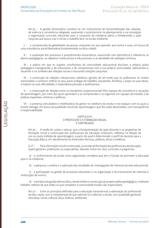 Legislação
100 Material Digital Editora solução®
PROFESSOR
Secretaria da Educação do Estado de São Paulo
Educação Básica II - PEB II
Resolução SE 52, de 14/08/2013
Art.55 - A gestão democrática constitui-se em instrumento de horizontalização das relações,
de vivência e convivência colegiada, superando o autoritarismo no planejamento e na concepção
e organização curricular, educando para a conquista da cidadania plena e fortalecendo a ação
conjunta que busca criar e recriar o trabalho da e na escola mediante:
I - a compreensão da globalidade da pessoa, enquanto ser que aprende, que sonha e ousa, em busca de
uma convivência social libertadora fundamentada na ética cidadã;
II - a superação dos processos e procedimentos burocráticos, assumindo com pertinência e relevância: os
planos pedagógicos, os objetivos institucionais e educacionais, e as atividades de avaliação contínua;
III - a prática em que os sujeitos constitutivos da comunidade educacional discutam a própria práxis
pedagógica impregnando-a de entusiasmo e de compromisso com a sua própria comunidade, valorizando-a,
situando-a no contexto das relações sociais e buscando soluções conjuntas;
IV - a construção de relações interpessoais solidárias, geridas de tal modo que os professores se sintam
estimulados a conhecer melhor os seus pares (colegas de trabalho, estudantes, famílias), a expor as suas ideias,
a traduzir as suas dificuldades e expectativas pessoais e profissionais;
V - a instauração de relações entre os estudantes, proporcionando-lhes espaços de convivência e situações
de aprendizagem, por meio dos quais aprendam a se compreender e se organizar em equipes de estudos e de
práticas esportivas, artísticas e políticas;
VI - a presença articuladora e mobilizadora do gestor no cotidiano da escola e nos espaços com os quais a
escola interage, em busca da qualidade social das aprendizagens que lhe caiba desenvolver, com transparência
e responsabilidade.
CAPÍTULO IV
O PROFESSOR E A FORMAÇÃO INICIAL
E CONTINUADA
Art.56 - A tarefa de cuidar e educar, que a fundamentação da ação docente e os programas de
formação inicial e continuada dos profissionais da educação instauram, refletese na eleição de
um ou outro método de aprendizagem, a partir do qual é determinado o perfil de docente para a
Educação Básica, em atendimento às dimensões técnicas, políticas, éticas e estéticas.
§ 1º - Para a formação inicial e continuada, as escolas de formação dos profissionais da educação,
sejam gestores, professores ou especialistas, deverão incluir em seus currículos e programas:
a) o conhecimento da escola como organização complexa que tem a função de promover a educação
para e na cidadania;
b) a pesquisa, a análise e a aplicação dos resultados de investigações de interesse da área educacional;
c) a participação na gestão de processos educativos e na organização e funcionamento de sistemas e
instituições de ensino;
d) a temática da gestão democrática, dando ênfase à construção do projeto políticopedagógico, mediante
trabalho coletivo de que todos os que compõem a comunidade escolar são responsáveis.
Art.57 - Entre os princípios definidos para a educação nacional está a valorização do profissional
da edu-cação, com a compreensão de que valorizá-lo é valorizar a escola, com qualidade gestorial,
educativa, social, cultural, ética, estética, ambiental.
 