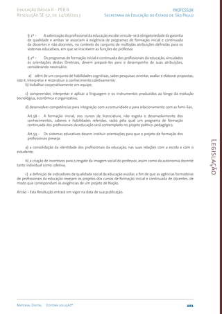Legislação
101
Material Digital Editora solução®
PROFESSOR
Secretaria da Educação do Estado de São Paulo
Educação Básica II - PEB II
Resolução SE 52, de 14/08/2013
§ 1º - A valorização do profissional da educação escolar vincula-se à obrigatoriedade da garantia
de qualidade e ambas se associam à exigência de programas de formação inicial e continuada
de docentes e não docentes, no contexto do conjunto de múltiplas atribuições definidas para os
sistemas educativos, em que se inscrevem as funções do professor.
§ 2º - Os programas de formação inicial e continuada dos profissionais da educação, vinculados
às orientações destas Diretrizes, devem prepará-los para o desempenho de suas atribuições,
considerando necessário:
a) além de um conjunto de habilidades cognitivas, saber pesquisar, orientar, avaliar e elaborar propostas,
isto é, interpretar e reconstruir o conhecimento coletivamente;
b) trabalhar cooperativamente em equipe;
c) compreender, interpretar e aplicar a linguagem e os instrumentos produzidos ao longo da evolução
tecnológica, econômica e organizativa;
d) desenvolver competências para integração com a comunidade e para relacionamento com as famí-lias.
Art.58 - A formação inicial, nos cursos de licenciatura, não esgota o desenvolvimento dos
conhecimentos, saberes e habilidades referidas, razão pela qual um programa de formação
continuada dos profissionais da educação será contemplado no projeto político-pedagógico.
Art.59 - Os sistemas educativos devem instituir orientações para que o projeto de formação dos
profissionais preveja:
a) a consolidação da identidade dos profissionais da educação, nas suas relações com a escola e com o
estudante;
b) a criação de incentivos para o resgate da imagem social do professor, assim como da autonomia docente
tanto individual como coletiva;
c) a definição de indicadores de qualidade social da educação escolar, a fim de que as agências formadoras
de profissionais da educação revejam os projetos dos cursos de formação inicial e continuada de docentes, de
modo que correspondam às exigências de um projeto de Nação.
Art.60 -Esta Resolução entrará em vigor na data de sua publicação.
 