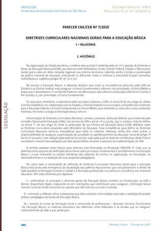 Legislação
102 Material Digital Editora solução®
PROFESSOR
Secretaria da Educação do Estado de São Paulo
Educação Básica II - PEB II
Resolução SE 52, de 14/08/2013
Parecer CNE/CEB nº 7/2010
Diretrizes Curriculares Nacionais Gerais para a Educação Básica
­
I – RELATÓRIO
1. Histórico
Na organização do Estado brasileiro, a matéria educacional é conferida pela Lei nº 9.394/96, de Diretrizes e
Bases da Educação Nacional (LDB), aos diversos entes federativos: União, Distrito Federal, Estados e Municípios,
sendo que a cada um deles compete organizar seu sistema de ensino, cabendo, ainda, à União a coordenação
da política nacional de educação, articulando os diferentes níveis e sistemas e exercendo função normativa,
redistributiva e supletiva (artigos 8º, 9º, 10 e 11).
No tocante à Educação Básica, é relevante destacar que, entre as incumbências prescritas pela LDB aos
Estados e ao Distrito Federal, está assegurar o Ensino Fundamental e oferecer, com prioridade, o Ensino Médio a
todos que o demandarem. E ao Distrito Federal e aos Municípios cabe oferecer a Educação Infantil em Creches e
Pré-Escolas, e, com prioridade, o Ensino Fundamental.
Em que pese, entretanto, a autonomia dada aos vários sistemas, a LDB, no inciso IV do seu artigo 9º, atribui
à União estabelecer, em colaboração com os Estados, o Distrito Federal e os municípios, competências e diretrizes
para a Educação Infantil, o Ensino Fundamental e o Ensino Médio, que nortearão os currículos e seus conteúdos
mínimos, de modo a assegurar formação básica comum.
A formulação de Diretrizes Curriculares Nacionais constitui, portanto, atribuição federal, que é exercida pelo
Conselho Nacional de Educação (CNE), nos termos da LDB e da Lei nº 9.131/95, que o instituiu. Esta lei define,
na alínea “c” do seu artigo 9º, entre as atribuições de sua Câmara de Educação Básica (CEB), deliberar sobre
as Diretrizes Curriculares propostas pelo Ministério da Educação. Esta competência para definir as Diretrizes
Curriculares Nacionais torna-as mandatórias para todos os sistemas. Ademais, atribui-lhe, entre outras, a
responsabilidade de assegurar a participação da sociedade no aperfeiçoamento da educação nacional (artigo 7º
da Lei nº 4.024/61, com redação dada pela Lei 8.131/95), razão pela qual as diretrizes constitutivas deste Parecer
consideram o exame das avaliações por elas apresentadas, durante o processo de implementação da LDB.
O sentido adotado neste Parecer para diretrizes está formulado na Resolução CNE/CEB nº 2/98, que as
delimita como conjunto de definições doutrinárias sobre princípios, fundamentos e procedimentos na Educação
Básica (...) que orientarão as escolas brasileiras dos sistemas de ensino, na organização, na articulação, no
desenvolvimento e na avaliação de suas propostas pedagógicas.
Por outro lado, a necessidade de definição de Diretrizes Curriculares Nacionais Gerais para a Educação
Básica está posta pela emergência da atualização das políticas educacionais que consubstanciem o direito de
todo brasileiro à formação humana e cidadã e à formação profissional, na vivência e convivência em ambiente
educativo. Têm estas Diretrizes por objetivos:
I – sistematizar os princípios e diretrizes gerais da Educação Básica contidos na Constituição, na LDB e
demais dispositivos legais, traduzindo-os em orientações que contribuam para assegurar a formação básica
comum nacional, tendo como foco os sujeitos que dão vida ao currículo e à escola;
II – estimular a reflexão crítica e propositiva que deve subsidiar a formulação, execução e avaliação do projeto
político-pedagógico da escola de Educação Básica;
III – orientar os cursos de formação inicial e continuada de profissionais – docentes, técnicos, funcionários
-da Educação Básica, os sistemas educativos dos diferentes entes federados e as escolas que os integram,
indistintamente da rede a que pertençam.
 
