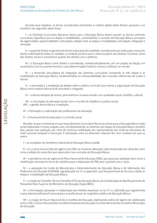 Legislação
104 Material Digital Editora solução®
PROFESSOR
Secretaria da Educação do Estado de São Paulo
Educação Básica II - PEB II
Resolução SE 52, de 14/08/2013
Durante essa trajetória, os temas considerados pertinentes à matéria objeto deste Parecer passaram a se
constituir nas seguintes ideias-força:
I – as Diretrizes Curriculares Nacionais Gerais para a Educação Básica devem presidir as demais diretrizes
curriculares específicas para as etapas e modalidades, contemplando o conceito de Educação Básica, princípios
de organicidade, sequencialidade e articulação, relação entre as etapas e modalidades: articulação, integração e
transição;
II – o papel do Estado na garantia do direito à educação de qualidade, considerando que a educação, enquanto
direito inalienável de todos os cidadãos, é condição primeira para o exercício pleno dos direitos: humanos, tanto
dos direitos sociais e econômicos quanto dos direitos civis e políticos;
III – a Educação Básica como direito e considerada, contextualizadamente, em um projeto de Nação, em
consonância com os acontecimentos e suas determinações histórico-sociais e políticas no mundo;
IV – a dimensão articuladora da integração das diretrizes curriculares compondo as três etapas e as
modalidades da Educação Básica, fundamentadas na indissociabilidade dos conceitos referenciais de cuidar e
educar;
V – a promoção e a ampliação do debate sobre a política curricular que orienta a organização da Educação
Básica como sistema educacional articulado e integrado;
VI – a democratização do acesso, permanência e sucesso escolar com qualidade social, científica, cultural;
VII – a articulação da educação escolar com o mundo do trabalho e a prática social;
VIII – a gestão democrática e a avaliação;
IX – a formação e a valorização dos profissionais da educação;
X – o financiamento da educação e o controle social.
Ressalte-se que o momento em que estas Diretrizes Curriculares Nacionais Gerais para a Educação Básica estão
sendo elaboradas é muito singular, pois, simultaneamente, as diretrizes das etapas da Educação Básica, também
elas, passam por avaliação, por meio de contínua mobilização dos representantes dos sistemas educativos de
nível nacional, estadual e municipal. A articulação entre os diferentes sistemas flui num contexto em que se
vivem:
I – os resultados da Conferência Nacional da Educação Básica (2008);
II – os 13 anos transcorridos de vigência da LDB e as inúmeras alterações nela introduzidas por várias leis, bem
como a edição de outras leis que repercutem nos currículos da Educação Básica;
III – o penúltimo ano de vigência do Plano Nacional de Educação (PNE), que passa por avaliação, bem como a
mobilização nacional em torno de subsídios para a elaboração do PNE para o período 2011-2020;
IV – a aprovação do Fundo de Manutenção e Desenvolvimento da Educação Básica e de Valorização dos
Professores da Educação (FUNDEB), regulado pela Lei nº 11.494/2007, que fixa percentual de recursos a todas as
etapas e modalidades da Educação Básica;
V – a criação do Conselho Técnico Científico (CTC) da Educação Básica, da Coordenação de Aperfeiçoamento de
Pessoal de Nível Superior do Ministério da Educação (Capes/MEC);
VI – a formulação, aprovação e implantação das medidas expressas na Lei nº 11.738/2008, que regulamenta
o piso salarial profissional nacional para os profissionais do magistério público da Educação Básica;
VII – a criação do Fórum Nacional dos Conselhos de Educação, objetivando prática de regime de colaboração
entre o CNE, o Fórum Nacional dos Conselhos Estaduais de Educação e a União Nacional dos Conselhos Municipais
de Educação;
 
