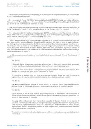 Legislação
105
Material Digital Editora solução®
PROFESSOR
Secretaria da Educação do Estado de São Paulo
Educação Básica II - PEB II
Resolução SE 52, de 14/08/2013
VIII – a instituição da política nacional de formação de profissionais do magistério da Educação Básica (Decreto
nº 6.755, de 29 de janeiro de 2009);
IX – a aprovação do Parecer CNE/CEB nº 9/2009 e da Resolução CNE/CEB nº 2/2009, que institui as Diretrizes
Nacionais para os Planos de Carreira e Remuneração dos Profissionais do Magistério da Educação Básica Pública,
que devem ter sido implantados até dezembro de 2009;
X – as recentes avaliações do PNE, sistematizadas pelo CNE, expressas no documento Subsídios para Elaboração
do PNE Considerações Iniciais. Desafios para a Construção do PNE (Portaria CNE/CP nº 10/2009);
XI – a realização da Conferência Nacional de Educação (CONAE), com o tema central “Construindo um Sistema
Nacional Articulado de Educação: Plano Nacional de Educação – Suas Diretrizes e Estratégias de Ação”, tencionando
propor diretrizes e estratégias para a construção do PNE 2011-2020;
XII – a relevante alteração na Constituição, pela promulgação da Emenda Constitucional nº 59/2009, que,
entre suas medidas, assegura Educação Básica obrigatória e gratuita dos 4 aos 17 anos de idade, inclusive a
sua oferta gratuita para todos os que a ela não tiveram acesso na idade própria; assegura o atendimento ao
estudante, em todas as etapas da Educação Básica, mediante programas suplementares de material didático-
escolar, transporte, alimentação e assistência à saúde, bem como reduz, anualmente, a partir do exercício de
2009, o percentual da Desvinculação das Receitas da União incidente sobre os recursos destinados à manutenção
e ao desenvolvimento do ensino. 1
1 São as seguintes as alterações na Constituição Federal, promovidas pela Emenda Constitucional nº
59/2009:
-Art. 208. (...)
I -Educação Básica obrigatória e gratuita dos 4 (quatro) aos 17 (dezessete) anos de idade, assegurada
inclusive sua oferta gratuita para todos os que a ela não tiveram acesso na idade própria;
(O disposto neste inciso I deverá ser implementado progressivamente, até 2016, nos termos do Plano
Nacional de Educação, com apoio técnico e financeiro da União).
VII -atendimento ao educando, em todas as etapas da Educação Básica, por meio de programas
suplementares de material didático-escolar, transporte, alimentação e assistência à saúde.
-Art. 211. (...)
§ 4º Na organização de seus sistemas de ensino, a União, os Estados, o Distrito Federal e os Municípios
definirão formas de colaboração, de modo a assegurar a universalização do ensino obrigatório.
-Art. 212. (...)
§ 3º A distribuição dos recursos públicos assegurará prioridade ao atendimento das necessidades do
ensino obrigatório, no que se refere a universalização, garantia de padrão de qualidade e equidade, nos
termos do plano nacional de educação.
-Art. 214. A lei estabelecerá o plano nacional de educação, de duração decenal, com o objetivo de
articular o sistema nacional de educação em regime de colaboração e definir diretrizes, objetivos, metas
e estratégias de implementação para assegurar a manutenção e desenvolvimento do ensino em seus
diversos níveis, etapas e modalidades por meio de ações integradas dos poderes públicos das diferentes
esferas federativas que conduzam a:
VI - estabelecimento de meta de aplicação de recursos públicos em educação como proporção do produto
interno bruto.
 