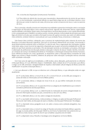 Legislação
106 Material Digital Editora solução®
PROFESSOR
Secretaria da Educação do Estado de São Paulo
Educação Básica II - PEB II
Resolução SE 52, de 14/08/2013
-Art. 76 do Ato das Disposições Constitucionais Transitórias
§ 3º Para efeito do cálculo dos recursos para manutenção e desenvolvimento do ensino de que trata o
art. 212 da Constituição, o percentual referido no caput deste artigo será de 12,5% (doze inteiros e cinco
décimos por cento) no exercício de 2009, 5% (cinco por cento) no exercício de 2010, e nulo no exercício
de 2011.
Para a comissão, o desafio consistia em interpretar essa realidade e apresentar orientações sobre a concepção
e organização da Educação Básica como sistema educacional, segundo três dimensões básicas: organicidade,
sequencialidade e articulação. Dispor sobre a formação básica nacional relacionando-a com a parte diversificada,
e com a preparação para o trabalho e as práticas sociais, consiste, portanto, na formulação de princípios para outra
lógica de diretriz curricular, que considere a formação humana de sujeitos concretos, que vivem em determinado
meio ambiente, contexto histórico e sociocultural, com suas condições físicas, emocionais e intelectuais.
Este Parecer deve contribuir, sobretudo, para o processo de implementação pelos sistemas de ensino das
Diretrizes Curriculares Nacionais específicas, para que se concretizem efetivamente nas escolas, minimizando o
atual distanciamento existente entre as diretrizes e a sala de aula. Para a organização das orientações contidas
neste texto, optou-se por enunciá-las seguindo a disposição que ocupam na estrutura estabelecida na LDB, nas
partes em que ficam previstos os princípios e fins da educação nacional; as orientações curriculares; a formação
e valorização de profissionais da educação; direitos à educação e deveres de educar: Estado e família, incluindo-
se o Estatuto da Criança e do Adolescente (ECA) Lei nº 8.069/90 e a Declaração Universal dos Direitos Humanos.
Essas referências levaram em conta, igualmente, os dispositivos sobre a Educação Básica constantes da Carta
Magna que orienta a Nação brasileira, relatórios de pesquisas sobre educação e produções teóricas versando
sobre sociedade e educação.
Com treze anos de vigência já completados, a LDB recebeu várias alterações, particularmente no referente
à Educação Básica, em suas diferentes etapas e modalidades. Após a edição da Lei nº 9.475/1997, que alterou
o artigo 33 da LDB, prevendo a obrigatoriedade do respeito à diversidade cultural religiosa do Brasil, outras leis
modificaram-na quanto à Educação Básica. 2
2 Leis que alteraram a LDB, no que se relaciona com a Educação Básica, e cujas alterações estão em vigor
atualmente:
Lei nº 12.061/2009: alterou o inciso II do art. 4º e o inciso VI do art. 10 da LDB, para assegurar o
acesso de todos os interessados ao Ensino Médio público.
Lei nº 12.020/2009: alterou a redação do inciso II do art. 20, que define instituições de ensino
comunitárias.
Lei nº 12.014/2009: alterou o art. 61 para discriminar as categorias de trabalhadores que se devem
considerar profissionais da Educação Básica.
Lei nº 12.013/2009: alterou o art. 12, determinando às instituições de ensino obrigatoriedade no
envio de informações escolares aos pais, conviventes ou não com seus filhos.
Lei nº 11.788/2008: alterou o art. 82, sobre o estágio de estudantes.
Lei nº 11.741/2008: redimensionou, institucionalizou e integrou as ações da Educação Profissional
Técnica de nível médio, da Educação de Jovens e Adultos e da Educação Profissional e Tecnológica.
Lei nº 11.769/2008: incluiu parágrafo no art. 26, sobre a música como conteúdo obrigatório, mas
não exclusivo.
Lei nº 11.700/2008: incluiu o inciso X no artigo 4º, fixando como dever do Estado efetivar a garantia
de vaga na escola pública de Educação Infantil ou de Ensino Fundamental mais próxima de sua
residência a toda criança a partir do dia em que completar 4 (quatro) anos de idade.
Lei nº 11.684/2008: incluiu Filosofia e Sociologia como obrigatórias no Ensino Médio.
 