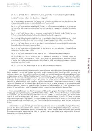 Legislação
107
Material Digital Editora solução®
PROFESSOR
Secretaria da Educação do Estado de São Paulo
Educação Básica II - PEB II
Resolução SE 52, de 14/08/2013
Lei nº 11.645/2008: alterou a redação do art. 26-A, para incluir no currículo a obrigatoriedade da
temática “História e Cultura Afro-Brasileira e Indígena”.
Lei nº 11.525/2007: acrescentou § 5º ao art. 32, incluindo conteúdo que trate dos direitos das
crianças e dos adolescentes no currículo do Ensino Fundamental.
Lei nº 11.330/2006: deu nova redação ao § 3º do art. 87, referente ao recenseamento de estudantes
no Ensino Fundamental, com especial atenção para o grupo de 6 a 14 anos e de 15 a 16 anos de
idade.
Lei nº 11.301/2006: alterou o art. 67, incluindo, para os efeitos do disposto no § 5º do art. 40 e no
§ 8º do art. 201 da Constituição Federal, definição de funções de magistério.
Lei nº 11.274/2006: alterou a redação dos arts. 29, 30, 32 e 87, dispondo sobre a duração de 9 (nove)
anos para o Ensino Fundamental, com matrícula obrigatória a partir dos 6 (seis) anos de idade.
Lei nº 11.114/2005: alterou os arts. 6º, 30, 32 e 87, com o objetivo de tornar obrigatório o início do
Ensino Fundamental aos seis anos de idade.
Lei nº 10.793/2003: alterou a redação do art. 26, § 3º, e do art. 92 , com referência à Educação Física
nos ensinos fundamental e médio.
Lei nº 10.709/2003: acrescentou incisos aos arts. 10 e 11, referentes ao transporte escolar.
Lei nº 10.287/2001: incluiu inciso no art. 12, referente a notificação ao Conselho Tutelar do
Município, ao juiz competente da Comarca e ao respectivo representante do Ministério Público
a relação dos estudantes que apresentem quantidade de faltas acima de cinquenta por cento do
percentual permitido em lei.
Lei nº 9.475/1997: deu nova redação ao art. 33, referente ao ensino religioso.
A maior parte dessas modificações tem relevância social, porque, além de reorganizarem aspectos da Educação
Básica, ampliam o acesso das crianças ao mundo letrado, asseguram-lhes outros benefícios concretos que
contribuem para o seu desenvolvimento pleno, orientado por profissionais da educação especializados. Nesse
sentido, destaca-se que a LDB foi alterada pela Lei nº 10.287/2001 para responsabilizar a escola, o Conselho Tutelar
do Município, o juiz competente da Comarca e o representante do Ministério Público pelo acompanhamento
sistemático do percurso escolar das crianças e dos jovens. Este é, sem dúvida, um dos mecanismos que, se for
efetivado de modo contínuo, pode contribuir significativamente para a permanência do estudante na escola.
Destaca-se, também, que foi incluído, pela Lei nº 11.700/200­
8, o inciso X no artigo 4º, fixando como dever
do Estado efetivar a garantia de vaga na escola pública de Educação Infantil ou de Ensino Fundamental mais
próxima de sua residência a toda criança a partir do dia em que completar 4 (quatro) anos de idade.
Há leis, por outro lado, que não alteram a redação da LDB, porém agregam-lhe complementações, como a Lei
nº 9.795/99, que dispõe sobre a Educação Ambiental e institui a Política Nacional de Educação Ambiental; a Lei
nº 10.436/2002, que dispõe sobre a Língua Brasileira de Sinais (LIBRAS); a Lei nº 10.741/2003, que dispõe sobre o
Estatuto do Idoso; a Lei nº 9.503/97, que institui o Código de Trânsito Brasileiro; a Lei nº 11.161/2005, que dispõe
sobre o ensino da Língua Espanhola; e o Decreto nº 6.949/2009, que promulga a Convenção Internacional sobre
os Direitos das Pessoas com Deficiência e seu Protocolo Facultativo, assinados em Nova York, em 30 de março
de 2007.
É relevante lembrar que a Constituição Federal, acima de todas as leis, no seu inciso XXV do artigo 7º, determina
que um dos direitos dos trabalhadores urbanos e rurais e, portanto, obrigação das empresas, é a assistência
gratuita aos filhos e dependentes desde o nascimento até 5 (cinco) anos de idade em Creches e Pré-Escolas.
3 Embora redundante, registre-se que todas as Creches e Pré-Escolas devem estar integradas ao respectivo
sistema de ensino (artigo 89 da LDB).
 