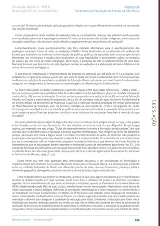 Legislação
109
Material Digital Editora solução®
PROFESSOR
Secretaria da Educação do Estado de São Paulo
Educação Básica II - PEB II
Resolução SE 52, de 14/08/2013
o currículo? O sistema de avaliação aplicado guardaria relação com o que efetivamente acontece na concretude
das escolas brasileiras?
Como consequência desse método de avaliação externa, os estudantes crianças não estariam sendo punidos
com resultados péssimos e reportagens terríveis? E mais, os estudantes das escolas indígenas, entre outros de
situações específicas, não estariam sendo afetados negativamente por essas formas de avaliação?
Lamentavelmente, esses questionamentos não têm indicado alternativas para o aperfeiçoamento das
avaliações nacionais. Como se sabe, as avaliações ENEM e Prova Brasil vêm-se constituindo em políticas de
Estado que subsidiam os sistemas na formulação de políticas públicas de equidade, bem como proporcionam
elementos aos municípios e escolas para localizarem as suas fragilidades e promoverem ações, na tentativa
de superá-las, por meio de metas integradas. Além disso, é proposta do CNE o estabelecimento de uma Base
Nacional Comum que terá como um dos objetivos nortear as avaliações e a elaboração de livros didáticos e de
outros documentos pedagógicos.
O processo de implantação e implementação do disposto na alteração da LDB pela Lei nº 11.274/2006, que
estabeleceu o ingresso da criança a partir dos seis anos de idade no Ensino Fundamental, tem como perspectivas
melhorar as condições de equidade e qualidade da Educação Básica, estruturar um novo Ensino Fundamental e
assegurar um alargamento do tempo para as aprendizagens da alfabetização e do letramento.
Se forem observados os dados estatísticos a partir da relação entre duas datas referenciais – 2000 e 2008 –,
tem-se surpresa quanto ao quantitativo total de matriculados na Educação Básica, já que se constata redução de
matrícula (-0,7%), em vez de elevação. Contudo, embora se perceba uma redução de 20,6% no total da Educação
Infantil, na Creche o crescimento foi expressivo, de 47,7%. Os números indicam que, no Ensino Fundamental e
no Ensino Médio, há decréscimo de matrícula, o que trai a intenção nacional projetada em metas constitutivas
do Plano Nacional de Educação, pois, no primeiro, constata-se uma queda de -7,3% e, no segundo, de -8,4%.
Uma pergunta inevitável é: em que medida as políticas educacionais estimularia a superação desse quadro e em
quais aspectos essas Diretrizes poderiam contribuir como indutoras de mudanças favoráveis à reversão do que
se coloca?
Há necessidade de aproximação da lógica dos discursos normativos com a lógica social, ou seja, a dos papéis
e das funções sociais em seu dinamismo. Um dos desafios, entretanto, está no que Miguel G. Arroyo (1999)
aponta, por exemplo, em seu artigo, “Ciclos de desenvolvimento humano e formação de educadores”, em que
assinala que as diretrizes para a educação nacional, quando normatizadas, não chegam ao cerne do problema,
porque não levam em conta a lógica social. Com base no entendimento do autor, as diretrizes não preveem a
preparação antecipada daqueles que deverão implantá-las e implementá-las. O comentário do autor é ilustrativo
por essa compreensão: não se implantarão propostas inovadoras listando o que teremos de inovar, listando as
competências que os educadores devem aprender e montando cursos de treinamento para formá-los. É (...) no
campo da formação de profissionais de Educação Básica onde mais abundam as leis e os pareceres dos conselhos,
os palpites fáceis de cada novo governante, das equipes técnicas, e até das agências de financiamento, nacionais
e internacionais (Arroyo, 1999, p. 151).
Outro limite que tem sido apontado pela comunidade educativa, a ser considerado na formulação e
implementação das Diretrizes Curriculares Nacionais Gerais para a Educação Básica, é a desproporção existente
entre as unidades federadas do Brasil, sob diferentes pontos de vista: recursos financeiros, presença política,
dimensão geográfica, demografia, recursos naturais e, acima de tudo, traços socioculturais.
Entre múltiplos fatores que podem ser destacados, acentua-se que, para alguns educadores que se manifestaram
durante os debates havidos em nível nacional, tendo como foco o cotidiano da escola e as diretrizes curriculares
vigentes, há um entendimento de que tanto as diretrizes curriculares, quanto os Parâmetros Curriculares Nacionais
(PCN), implementados pelo MEC de 1997 a 2002, transformaram-se em meros papéis. Preencheram uma lacuna de
modo equivocado e pouco dialógico, definindo as concepções metodológicas a serem seguidas e o conhecimento a
ser trabalhado no Ensino Fundamental e no Médio. Os PCNs teriam sido editados como obrigação de conteúdos a
serem contemplados no Brasil inteiro, como se fossem um roteiro, sugerindo entender que essa medida poderia ser
orientação suficiente para assegurar a qualidade da educação para todos. Entretanto, a educação para todos não é
viabilizada por decreto, resolução, portaria ou similar, ou seja, não se efetiva tão somente por meio de prescrição de
atividades de ensino ou de estabelecimento de parâmetros ou diretrizes curriculares: a educação de qualidade social é
conquista e, como conquista da sociedade brasileira, é manifestada pelos movimentos sociais, pois é direito de todos.
 