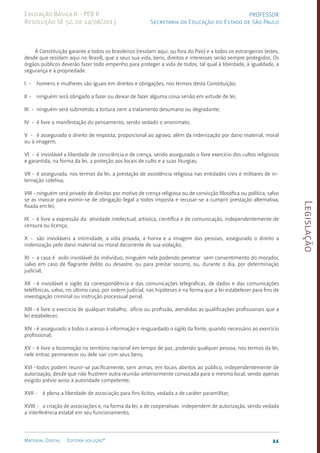 Legislação
11
Material Digital Editora solução®
PROFESSOR
Secretaria da Educação do Estado de São Paulo
Educação Básica II - PEB II
Resolução SE 52, de 14/08/2013
A Constituição garante a todos os brasileiros (residam aqui, ou fora do País) e a todos os estrangeiros (estes,
desde que resi­
dam aqui no Brasil), que a seus sua vida, bens, direitos e interesses serão sempre prote­
gidos. Os
órgãos públicos deverão fazer todo empenho para prote­
ger a vida de todos, tal qual à liberdade, à igualdade, à
segu­rança e à pro­pri­e­dade.
I - homens e mulheres são iguais em direitos e obriga­
ções, nos termos desta Constitui­
ção;
II - ninguém será obrigado a fazer ou deixar de fazer alguma coisa senão em virtude de lei;
III - ninguém será submetido a tortura nem a trata­
mento desu­
mano ou degradan­
te;
IV - é livre a manifestação do pensamento, sendo vedado o anonimato;
V - é assegurado o direito de resposta, proporcional ao agra­
vo, além da indenização por dano material, moral
ou à ima­
gem;
VI - é inviolável a liberdade de consciência e de cren­
ça, sen­
do assegurado o livre exer­
cício dos cultos religio­
sos
e ga­
rantida, na forma da lei, a proteção aos locais de culto e a suas liturgias;
VII - é assegurada, nos termos da lei, a pres­
tação de assis­
tên­
cia religiosa nas entidades civis e militares de in­
terna­ção coletiva;
VIII - ninguém será privado de direitos por motivo de cren­
ça religiosa ou de convicção filosófica ou política, salvo
se as invocar para exi­
mir-se de obrigação legal a todos imposta e recusar-se a cumprir prestação alternativa,
fixada em lei;
IX - é livre a expressão da atividade intelectual, artísti­
ca, científica e de comunica­
ção, independentemente de
censura ou licença;
X - são invioláveis a intimidade, a vida privada, a honra e a imagem das pessoas, assegurado o direito a
indeniza­
ção pe­
lo dano material ou moral decorrente de sua vio­
lação;
XI - a casa é asilo inviolável do indivíduo, ninguém nela po­
dendo penetrar sem consenti­
mento do morador,
salvo em ca­
so de flagrante delito ou desastre, ou para prestar socor­
ro, ou, durante o dia, por determinação
judicial;
XII - é inviolável o sigilo da correspondência e das comu­
ni­
ca­
ções telegráficas, de dados e das comunicações
tele­
fôni­
cas, salvo, no último caso, por ordem judicial, nas hipóteses e na forma que a lei estabelecer para fins de
investiga­
ção cri­
minal ou instrução pro­
cessual penal;
XIII - é livre o exercício de qualquer trabalho, ofício ou pro­
fissão, atendidas as qualificações profissionais que a
lei estabelecer;
XIV -é assegurado a todos o acesso à informação e resguarda­
do o sigilo da fonte, quando necessário ao exer­
cício
pro­fissio­nal;
XV - é livre a locomoção no território nacional em tempo de paz, podendo qualquer pessoa, nos termos da lei,
nele en­
trar, permanecer ou dele sair com seus bens;
XVI -todos podem reunir-se pacificamente, sem armas, em lo­
cais abertos ao público, independentemente de
autoriza­
ção, des­
de que não frustrem outra reunião anterior­
mente convocada para o mesmo local, sendo apenas
exigido prévio aviso à autori­
dade compe­
tente;
XVII - é plena a liberdade de associação para fins lícitos, ve­
dada a de caráter paramili­
tar;
XVIII - a criação de associações e, na forma da lei, a de coo­
pera­
tivas independem de autorização, sendo vedada
a interfe­
rência estatal em seu funcionamento;
 
