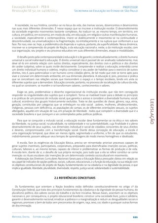 Legislação
111
Material Digital Editora solução®
PROFESSOR
Secretaria da Educação do Estado de São Paulo
Educação Básica II - PEB II
Resolução SE 52, de 14/08/2013
A sociedade, na sua história, constitui-se no locus da vida, das tramas sociais, dosencontros e desencontros
nas suas mais diferentes dimensões. É nesse espaço que se inscreve a instituição escolar. O desenvolvimento
da sociedade engendra movimentos bastante complexos. Ao traduzir-se, ao mesmo tempo, em território, em
cultura, em política, em economia, em modo de vida, em educação, em religião e outras manifestações humanas,
a sociedade, especialmente a contemporânea, insere-se dialeticamente e movimenta-se na continuidade e
descontinuidade, na universalização e na fragmentação, no entrelaçamento e na ruptura que conformam a sua
face. Por isso, vive-se, hoje, a problemática da dispersão e ruptura, portanto, da superficialidade. Nessa dinâmica,
inscreve-se a compreensão do projeto de Nação, o da educação nacional e, neste, o da instituição escolar, com
sua organização, seu projeto e seu processo educativo em suas diferentes dimensões, etapas e modalidades.
O desafio posto pela contemporaneidade à educação é o de garantir, contextualizadamente, o direito humano
universal e social inalienável à educação. O direito universal não é passível de ser analisado isoladamente, mas
deve sê-lo em estreita relação com outros direitos, especialmente, dos direitos civis e políticos e dos direitos
de caráter subjetivo, sobre os quais incide decisivamente. Compreender e realizar a educação, entendida como
um direito individual humano e coletivo, implica considerar o seu poder de habilitar para o exercício de outros
direitos, isto é, para potencializar o ser humano como cidadão pleno, de tal modo que este se torne apto para
viver e conviver em determinado ambiente, em sua dimensão planetária. A educação é, pois, processo e prática
que se concretizam nas relações sociais que transcendem o espaço e o tempo escolares, tendo em vista os
diferentes sujeitos que a demandam. Educação consiste, portanto, no processo de socialização da cultura da vida,
no qual se constroem, se mantêm e se transformam saberes, conhecimentos e valores.
Exige-se, pois, problematizar o desenho organizacional da instituição escolar, que não tem conseguido
responder às singularidades dos sujeitos que a compõem. Torna-se inadiável trazer para o debate os princípios
e as práticas de um processo de inclusão social, que garanta o acesso e considere a diversidade humana, social,
cultural, econômica dos grupos historicamente excluídos. Trata-se das questões de classe, gênero, raça, etnia,
geração, constituídas por categorias que se entrelaçam na vida social . pobres, mulheres, afrodescentendes,
indígenas, pessoas com deficiência, as populações do campo, os de diferentes orientações sexuais, os sujeitos
albergados, aqueles em situação de rua, em privação de liberdade . todos que compõem a diversidade que é a
sociedade brasileira e que começam a ser contemplados pelas políticas públicas.
Para que se conquiste a inclusão social, a educação escolar deve fundamentar-se na ética e nos valores
da liberdade, na justiça social, na pluralidade, na solidariedade e na sustentabilidade, cuja finalidade é o pleno
desenvolvimento de seus sujeitos, nas dimensões individual e social de cidadãos conscientes de seus direitos
e deveres, compromissados com a transformação social. Diante dessa concepção de educação, a escola é
uma organização temporal, que deve ser menos rígida, segmentada e uniforme, a fim de que os estudantes,
indistintamente, possam adequar seus tempos de aprendizagens de modo menos homogêneo e idealizado.
A escola, face às exigências da Educação Básica, precisa ser reinventada: priorizar processos capazes de
gerar sujeitos inventivos, participativos, cooperativos, preparados para diversificadas inserções sociais, políticas,
culturais, laborais e, ao mesmo tempo, capazes de intervir e problematizar as formas de produção e de vida.
A escola tem, diante de si, o desafio de sua própria recriação, pois tudo que a ela se refere constitui-se como
invenção: os rituais escolares são invenções de um determinado contexto sociocultural em movimento.
A elaboração das Diretrizes Curriculares Nacionais Gerais para a Educação Básica pressupõe clareza em relação ao
seu papel de indicador de opções políticas, sociais, culturais, educacionais, e a função da educação, na sua relação com
os objetivos constitucionais de projeto de Nação, fundamentando-se na cidadania e na dignidade da pessoa, o que
implica igualdade, liberdade, pluralidade, diversidade, respeito, justiça social, solidariedade e sustentabilidade.
2.1 Referências conceituais
Os fundamentos que orientam a Nação brasileira estão definidos constitucionalmente no artigo 1º da
Constituição Federal, que trata dos princípios fundamentais da cidadania e da dignidade da pessoa humana, do
pluralismo político, dos valores sociais do trabalho e da livre iniciativa. Nessas bases, assentam-se os objetivos
nacionais e, por consequência, o projeto educacional brasileiro: construir uma sociedade livre, justa e solidária;
garantir o desenvolvimento nacional; erradicar a pobreza e a marginalização e reduzir as desigualdades sociais e
regionais; promover o bem de todos sem preconceitos de origem, raça, sexo, cor, idade e quaisquer outras formas
de discriminação.
 