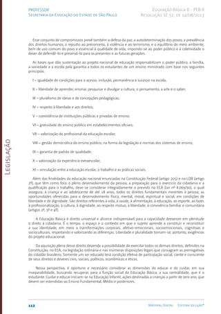 Legislação
112 Material Digital Editora solução®
PROFESSOR
Secretaria da Educação do Estado de São Paulo
Educação Básica II - PEB II
Resolução SE 52, de 14/08/2013
Esse conjunto de compromissos prevê também a defesa da paz; a autodeterminação dos povos; a prevalência
dos direitos humanos; o repúdio ao preconceito, à violência e ao terrorismo; e o equilíbrio do meio ambiente,
bem de uso comum do povo e essencial à qualidade de vida, impondo-se ao poder público e à coletividade o
dever de defendê-lo e preservá-lo para as presentes e as futuras gerações.
As bases que dão sustentação ao projeto nacional de educação responsabilizam o poder público, a família,
a sociedade e a escola pela garantia a todos os estudantes de um ensino ministrado com base nos seguintes
princípios:
I – igualdade de condições para o acesso, inclusão, permanência e sucesso na escola;
II – liberdade de aprender, ensinar, pesquisar e divulgar a cultura, o pensamento, a arte e o saber;
III – pluralismo de ideias e de concepções pedagógicas;
IV – respeito à liberdade e aos direitos;
V – coexistência de instituições públicas e privadas de ensino;
VI – gratuidade do ensino público em estabelecimentos oficiais;
VII – valorização do profissional da educação escolar;
VIII – gestão democrática do ensino público, na forma da legislação e normas dos sistemas de ensino;
IX – garantia de padrão de qualidade;
X – valorização da experiência extraescolar;
XI – vinculação entre a educação escolar, o trabalho e as práticas sociais.
Além das finalidades da educação nacional enunciadas na Constituição Federal (artigo 205) e na LDB (artigo
2º), que têm como foco o pleno desenvolvimento da pessoa, a preparação para o exercício da cidadania e a
qualificação para o trabalho, deve-se considerar integradamente o previsto no ECA (Lei nº 8.069/90), o qual
assegura, à criança e ao adolescente de até 18 anos, todos os direitos fundamentais inerentes à pessoa, as
oportunidades oferecidas para o desenvolvimento físico, mental, moral, espiritual e social, em condições de
liberdade e de dignidade. São direitos referentes à vida, à saúde, à alimentação, à educação, ao esporte, ao lazer,
à profissionalização, à cultura, à dignidade, ao respeito mútuo, à liberdade, à convivência familiar e comunitária
(artigos 2º, 3º e 4º).
A Educação Básica é direito universal e alicerce indispensável para a capacidade deexercer em plenitude
o direto à cidadania. É o tempo, o espaço e o contexto em que o sujeito aprende a constituir e reconstituir
a sua identidade, em meio a transformações corporais, afetivo-emocionais, socioemocionais, cognitivas e
socioculturais, respeitando e valorizando as diferenças. Liberdade e pluralidade tornam-se, portanto, exigências
do projeto educacional.
Da aquisição plena desse direito depende a possibilidade de exercitar todos os demais direitos, definidos na
Constituição, no ECA, na legislação ordinária e nas inúmeras disposições legais que consagram as prerrogativas
do cidadão brasileiro. Somente um ser educado terá condição efetiva de participação social, ciente e consciente
de seus direitos e deveres civis, sociais, políticos, econômicos e éticos.
Nessa perspectiva, é oportuno e necessário considerar as dimensões do educar e do cuidar, em sua
inseparabilidade, buscando recuperar, para a função social da Educação Básica, a sua centralidade, que é o
estudante. Cuidar e educar iniciam-se na Educação Infantil, ações destinadas a crianças a partir de zero ano, que
devem ser estendidas ao Ensino Fundamental, Médio e posteriores.
 