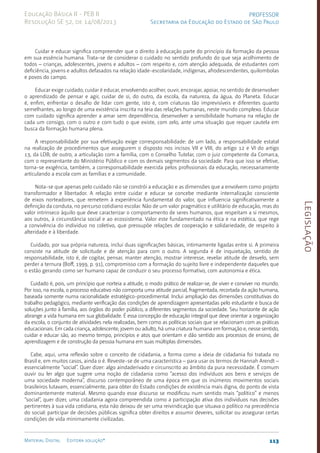 Legislação
113
Material Digital Editora solução®
PROFESSOR
Secretaria da Educação do Estado de São Paulo
Educação Básica II - PEB II
Resolução SE 52, de 14/08/2013
Cuidar e educar significa compreender que o direito à educação parte do princípio da formação da pessoa
em sua essência humana. Trata-se de considerar o cuidado no sentido profundo do que seja acolhimento de
todos – crianças, adolescentes, jovens e adultos – com respeito e, com atenção adequada, de estudantes com
deficiência, jovens e adultos defasados na relação idade-escolaridade, indígenas, afrodescendentes, quilombolas
e povos do campo.
Educar exige cuidado; cuidar é educar, envolvendo acolher, ouvir, encorajar, apoiar, no sentido de desenvolver
o aprendizado de pensar e agir, cuidar de si, do outro, da escola, da natureza, da água, do Planeta. Educar
é, enfim, enfrentar o desafio de lidar com gente, isto é, com criaturas tão imprevisíveis e diferentes quanto
semelhantes, ao longo de uma existência inscrita na teia das relações humanas, neste mundo complexo. Educar
com cuidado significa aprender a amar sem dependência, desenvolver a sensibilidade humana na relação de
cada um consigo, com o outro e com tudo o que existe, com zelo, ante uma situação que requer cautela em
busca da formação humana plena.
A responsabilidade por sua efetivação exige corresponsabilidade: de um lado, a responsabilidade estatal
na realização de procedimentos que assegurem o disposto nos incisos VII e VIII, do artigo 12 e VI do artigo
13, da LDB; de outro, a articulação com a família, com o Conselho Tutelar, com o juiz competente da Comarca,
com o representante do Ministério Público e com os demais segmentos da sociedade. Para que isso se efetive,
torna-se exigência, também, a corresponsabilidade exercida pelos profissionais da educação, necessariamente
articulando a escola com as famílias e a comunidade.
Nota-se que apenas pelo cuidado não se constrói a educação e as dimensões que a envolvem como projeto
transformador e libertador. A relação entre cuidar e educar se concebe mediante internalização consciente
de eixos norteadores, que remetem à experiência fundamental do valor, que influencia significativamente a
definição da conduta, no percurso cotidiano escolar. Não de um valor pragmático e utilitário de educação, mas do
valor intrínseco àquilo que deve caracterizar o comportamento de seres humanos, que respeitam a si mesmos,
aos outros, à circunstância social e ao ecossistema. Valor este fundamentado na ética e na estética, que rege
a convivência do indivíduo no coletivo, que pressupõe relações de cooperação e solidariedade, de respeito à
alteridade e à liberdade.
Cuidado, por sua própria natureza, inclui duas significações básicas, intimamente ligadas entre si. A primeira
consiste na atitude de solicitude e de atenção para com o outro. A segunda é de inquietação, sentido de
responsabilidade, isto é, de cogitar, pensar, manter atenção, mostrar interesse, revelar atitude de desvelo, sem
perder a ternura (Boff, 1999, p. 91), compromisso com a formação do sujeito livre e independente daqueles que
o estão gerando como ser humano capaz de conduzir o seu processo formativo, com autonomia e ética.
Cuidado é, pois, um princípio que norteia a atitude, o modo prático de realizar-se, de viver e conviver no mundo.
Por isso, na escola, o processo educativo não comporta uma atitude parcial, fragmentada, recortada da ação humana,
baseada somente numa racionalidade estratégico-procedimental. Inclui ampliação das dimensões constitutivas do
trabalho pedagógico, mediante verificação das condições de aprendizagem apresentadas pelo estudante e busca de
soluções junto à família, aos órgãos do poder público, a diferentes segmentos da sociedade. Seu horizonte de ação
abrange a vida humana em sua globalidade. É essa concepção de educação integral que deve orientar a organização
da escola, o conjunto de atividades nela realizadas, bem como as políticas sociais que se relacionam com as práticas
educacionais. Em cada criança, adolescente, jovem ou adulto, há uma criatura humana em formação e, nesse sentido,
cuidar e educar são, ao mesmo tempo, princípios e atos que orientam e dão sentido aos processos de ensino, de
aprendizagem e de construção da pessoa humana em suas múltiplas dimensões.
Cabe, aqui, uma reflexão sobre o conceito de cidadania, a forma como a ideia de cidadania foi tratada no
Brasil e, em muitos casos, ainda o é. Reveste-se de uma característica – para usar os termos de Hannah Arendt –
essencialmente “social”. Quer dizer: algo aindaderivado e circunscrito ao âmbito da pura necessidade. É comum
ouvir ou ler algo que sugere uma noção de cidadania como “acesso dos indivíduos aos bens e serviços de
uma sociedade moderna”, discurso contemporâneo de uma época em que os inúmeros movimentos sociais
brasileiros lutavam, essencialmente, para obter do Estado condições de existência mais digna, do ponto de vista
dominantemente material. Mesmo quando esse discurso se modificou num sentido mais “político” e menos
“social”, quer dizer, uma cidadania agora compreendida como a participação ativa dos indivíduos nas decisões
pertinentes à sua vida cotidiana, esta não deixou de ser uma reivindicação que situava o político na precedência
do social: participar de decisões públicas significa obter direitos e assumir deveres, solicitar ou assegurar certas
condições de vida minimamente civilizadas.
 