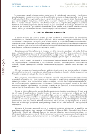 Legislação
114 Material Digital Editora solução®
PROFESSOR
Secretaria da Educação do Estado de São Paulo
Educação Básica II - PEB II
Resolução SE 52, de 14/08/2013
Em um contexto marcado pelo desenvolvimento de formas de exclusão cada vez mais sutis e humilhantes,
a cidadania aparece hoje como uma promessa de sociabilidade, em que a escola precisa ampliar parte de suas
funções, solicitando de seus agentes a função de mantenedores da paz nas relações sociais, diante das formas
cada vez mais amplas e destrutivas de violência. Nessa perspectiva e no cenário em que a escola de Educação
Básica se insere e em que o professor e o estudante atuam, há que se perguntar: de que tipo de educação os
homens e as mulheres dos próximos 20 anos necessitam, para participarem da construção desse mundo tão
diverso? A que trabalho e a que cidadania se refere? Em outras palavras, que sociedade florescerá? Por isso
mesmo, a educação brasileira deve assumir o desafio de propor uma escola emancipadora e libertadora.
2.2. Sistema Nacional de Educação
O Sistema Nacional de Educação é tema que vem suscitando o aprofundamento da compreensão
sobre sistema, no contexto da história da educação, nesta Nação tão diversa geográfica, econômica, social e
culturalmente. O que a proposta de organização do Sistema Nacional de Educação enfrenta é, fundamentalmente,
o desafio de superar a fragmentação das políticas públicas e a desarticulação institucional dos sistemas de ensino
entre si, diante do impacto na estrutura do financiamento, comprometendo a conquista da qualidade social das
aprendizagens, mediante conquista de uma articulação orgânica.
Os debates sobre o Sistema Nacional de Educação, em vários momentos, abordaram o tema das diretrizes
para a Educação Básica. Ambas as questões foram objeto de análise em interface, durante as diferentes etapas
preparatórias da Conferência Nacional de Educação (CONAE) de 2009, uma vez que são temas que se vinculam a
um objetivo comum: articular e fortalecer o sistema nacional de educação em regime de colaboração.
Para Saviani, o sistema é a unidade de vários elementos intencionalmente reunidos de modo a formar
um conjunto coerente e operante (2009, p. 38). Caracterizam, portanto, a noção de sistema: a intencionalidade
humana; a unidade e variedade dos múltiplos elementos que se articulam; a coerência interna articulada com
a externa.
Alinhado com essa conceituação, este Parecer adota o entendimento de que sistema resulta da atividade
intencional e organicamente concebida, que se justifica pela realização de atividades voltadas para as mesmas
finalidades ou para a concretização dos mesmos objetivos.
Nessa perspectiva, e no contexto da estrutura federativa brasileira, em que convivem sistemas educacionais
autônomos, faz-se necessária a institucionalização de um regime de colaboração que dê efetividade ao projeto
de educação nacional. União, Estados, Distrito Federal e Municípios, cada qual com suas peculiares competências,
são chamados a colaborar para transformar a Educação Básica em um conjunto orgânico, sequencial, articulado,
assim como planejado sistemicamente, que responda às exigências dos estudantes, de suas aprendizagens nas
diversas fases do desenvolvimento físico, intelectual, emocional e social.
Atende-se à dimensão orgânica quando são observadas as especificidades e as diferenças de cada uma
das três etapas de escolarização da Educação Básica e das fases que as compõem, sem perda do que lhes é
comum: as semelhanças, as identidades inerentes à condição humana em suas determinações históricas e não
apenas do ponto de vista da qualidade da sua estrutura e organização. Cada etapa do processo de escolarização
constitui-se em unidade, que se articula organicamente com as demais de maneira complexa e intrincada,
permanecendo todas elas, em suas diferentes modalidades, individualizadas, ao logo do percurso do escolar,
apesar das mudanças por que passam por força da singularidade de cada uma, bem assim a dos sujeitos que
lhes dão vida.
Atende-se à dimensão sequencial quando os processos educativos acompanham as exigências de
aprendizagem definidas em cada etapa da trajetória escolar da Educação Básica (Educação Infantil, Ensino
Fundamental e Médio), até a Educação Superior. São processos educativos que, embora se constituam em
diferentes e insubstituíveis momentos da vida dos estudantes, inscritos em tempos e espaços educativos próprios
a cada etapa do desenvolvimento humano, inscrevem-se em trajetória que deve ser contínua e progressiva.
 
