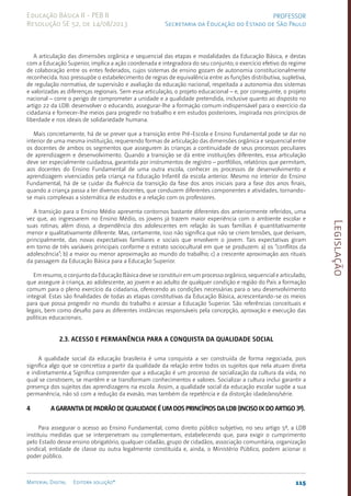 Legislação
115
Material Digital Editora solução®
PROFESSOR
Secretaria da Educação do Estado de São Paulo
Educação Básica II - PEB II
Resolução SE 52, de 14/08/2013
A articulação das dimensões orgânica e sequencial das etapas e modalidades da Educação Básica, e destas
com a Educação Superior, implica a ação coordenada e integradora do seu conjunto; o exercício efetivo do regime
de colaboração entre os entes federados, cujos sistemas de ensino gozam de autonomia constitucionalmente
reconhecida. Isso pressupõe o estabelecimento de regras de equivalência entre as funções distributiva, supletiva,
de regulação normativa, de supervisão e avaliação da educação nacional, respeitada a autonomia dos sistemas
e valorizadas as diferenças regionais. Sem essa articulação, o projeto educacional – e, por conseguinte, o projeto
nacional – corre o perigo de comprometer a unidade e a qualidade pretendida, inclusive quanto ao disposto no
artigo 22 da LDB: desenvolver o educando, assegurar-lhe a formação comum indispensável para o exercício da
cidadania e fornecer-lhe meios para progredir no trabalho e em estudos posteriores, inspirada nos princípios de
liberdade e nos ideais de solidariedade humana.
Mais concretamente, há de se prever que a transição entre Pré-Escola e Ensino Fundamental pode se dar no
interior de uma mesma instituição, requerendo formas de articulação das dimensões orgânica e sequencial entre
os docentes de ambos os segmentos que assegurem às crianças a continuidade de seus processos peculiares
de aprendizagem e desenvolvimento. Quando a transição se dá entre instituições diferentes, essa articulação
deve ser especialmente cuidadosa, garantida por instrumentos de registro – portfólios, relatórios que permitam,
aos docentes do Ensino Fundamental de uma outra escola, conhecer os processos de desenvolvimento e
aprendizagem vivenciados pela criança na Educação Infantil da escola anterior. Mesmo no interior do Ensino
Fundamental, há de se cuidar da fluência da transição da fase dos anos iniciais para a fase dos anos finais,
quando a criança passa a ter diversos docentes, que conduzem diferentes componentes e atividades, tornando-
se mais complexas a sistemática de estudos e a relação com os professores.
A transição para o Ensino Médio apresenta contornos bastante diferentes dos anteriormente referidos, uma
vez que, ao ingressarem no Ensino Médio, os jovens já trazem maior experiência com o ambiente escolar e
suas rotinas; além disso, a dependência dos adolescentes em relação às suas famílias é quantitativamente
menor e qualitativamente diferente. Mas, certamente, isso não significa que não se criem tensões, que derivam,
principalmente, das novas expectativas familiares e sociais que envolvem o jovem. Tais expectativas giram
em torno de três variáveis principais conforme o estrato sociocultural em que se produzem: a) os “conflitos da
adolescência”; b) a maior ou menor aproximação ao mundo do trabalho; c) a crescente aproximação aos rituais
da passagem da Educação Básica para a Educação Superior.
Em resumo, o conjunto da Educação Básica deve se constituir em um processo orgânico, sequencial e articulado,
que assegure à criança, ao adolescente, ao jovem e ao adulto de qualquer condição e região do País a formação
comum para o pleno exercício da cidadania, oferecendo as condições necessárias para o seu desenvolvimento
integral. Estas são finalidades de todas as etapas constitutivas da Educação Básica, acrescentando-se os meios
para que possa progredir no mundo do trabalho e acessar a Educação Superior. São referências conceituais e
legais, bem como desafio para as diferentes instâncias responsáveis pela concepção, aprovação e execução das
políticas educacionais.
2.3. Acesso e permanência para a conquista da qualidade social
A qualidade social da educação brasileira é uma conquista a ser construída de forma negociada, pois
significa algo que se concretiza a partir da qualidade da relação entre todos os sujeitos que nela atuam direta
e indiretamente.4 Significa compreender que a educação é um processo de socialização da cultura da vida, no
qual se constroem, se mantêm e se transformam conhecimentos e valores. Socializar a cultura inclui garantir a
presença dos sujeitos das aprendizagens na escola. Assim, a qualidade social da educação escolar supõe a sua
permanência, não só com a redução da evasão, mas também da repetência e da distorção idade/ano/série.
4	A garantia de padrão de qualidade é um dos princípios da LDB (inciso IX do artigo 3º).
Para assegurar o acesso ao Ensino Fundamental, como direito público subjetivo, no seu artigo 5º, a LDB
instituiu medidas que se interpenetram ou complementam, estabelecendo que, para exigir o cumprimento
pelo Estado desse ensino obrigatório, qualquer cidadão, grupo de cidadãos, associação comunitária, organização
sindical, entidade de classe ou outra legalmente constituída e, ainda, o Ministério Público, podem acionar o
poder público.
 