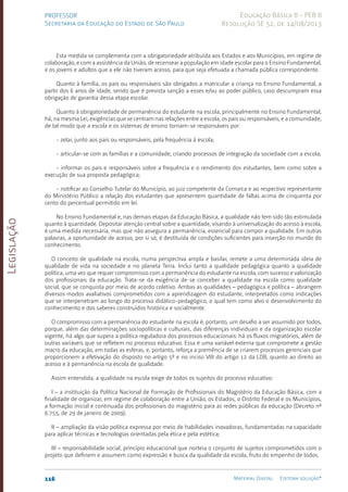 Legislação
116 Material Digital Editora solução®
PROFESSOR
Secretaria da Educação do Estado de São Paulo
Educação Básica II - PEB II
Resolução SE 52, de 14/08/2013
Esta medida se complementa com a obrigatoriedade atribuída aos Estados e aos Municípios, em regime de
colaboração, e com a assistência da União, de recensear a população em idade escolar para o Ensino Fundamental,
e os jovens e adultos que a ele não tiveram acesso, para que seja efetuada a chamada pública correspondente.
Quanto à família, os pais ou responsáveis são obrigados a matricular a criança no Ensino Fundamental, a
partir dos 6 anos de idade, sendo que é prevista sanção a esses e/ou ao poder público, caso descumpram essa
obrigação de garantia dessa etapa escolar.
Quanto à obrigatoriedade de permanência do estudante na escola, principalmente no Ensino Fundamental,
há, na mesma Lei, exigências que se centram nas relações entre a escola, os pais ou responsáveis, e a comunidade,
de tal modo que a escola e os sistemas de ensino tornam-se responsáveis por:
- zelar, junto aos pais ou responsáveis, pela frequência à escola;
- articular-se com as famílias e a comunidade, criando processos de integração da sociedade com a escola;
- informar os pais e responsáveis sobre a frequência e o rendimento dos estudantes, bem como sobre a
execução de sua proposta pedagógica;
- notificar ao Conselho Tutelar do Município, ao juiz competente da Comarca e ao respectivo representante
do Ministério Público a relação dos estudantes que apresentem quantidade de faltas acima de cinquenta por
cento do percentual permitido em lei.
No Ensino Fundamental e, nas demais etapas da Educação Básica, a qualidade não tem sido tão estimulada
quanto à quantidade. Depositar atenção central sobre a quantidade, visando à universalização do acesso à escola,
é uma medida necessária, mas que não assegura a permanência, essencial para compor a qualidade. Em outras
palavras, a oportunidade de acesso, por si só, é destituída de condições suficientes para inserção no mundo do
conhecimento.
O conceito de qualidade na escola, numa perspectiva ampla e basilar, remete a uma determinada ideia de
qualidade de vida na sociedade e no planeta Terra. Inclui tanto a qualidade pedagógica quanto a qualidade
política, uma vez que requer compromisso com a permanência do estudante na escola, com sucesso e valorização
dos profissionais da educação. Trata-se da exigência de se conceber a qualidade na escola como qualidade
social, que se conquista por meio de acordo coletivo. Ambas as qualidades – pedagógica e política – abrangem
diversos modos avaliativos comprometidos com a aprendizagem do estudante, interpretados como indicações
que se interpenetram ao longo do processo didático-pedagógico, o qual tem como alvo o desenvolvimento do
conhecimento e dos saberes construídos histórica e socialmente.
O compromisso com a permanência do estudante na escola é, portanto, um desafio a ser assumido por todos,
porque, além das determinações sociopolíticas e culturais, das diferenças individuais e da organização escolar
vigente, há algo que supera a política reguladora dos processos educacionais: há os fluxos migratórios, além de
outras variáveis que se refletem no processo educativo. Essa é uma variável externa que compromete a gestão
macro da educação, em todas as esferas, e, portanto, reforça a premência de se criarem processos gerenciais que
proporcionem a efetivação do disposto no artigo 5º e no inciso VIII do artigo 12 da LDB, quanto ao direito ao
acesso e à permanência na escola de qualidade.
Assim entendida, a qualidade na escola exige de todos os sujeitos do processo educativo:
I – a instituição da Política Nacional de Formação de Profissionais do Magistério da Educação Básica, com a
finalidade de organizar, em regime de colaboração entre a União, os Estados, o Distrito Federal e os Municípios,
a formação inicial e continuada dos profissionais do magistério para as redes públicas da educação (Decreto nº
6.755, de 29 de janeiro de 2009);
II – ampliação da visão política expressa por meio de habilidades inovadoras, fundamentadas na capacidade
para aplicar técnicas e tecnologias orientadas pela ética e pela estética;
III – responsabilidade social, princípio educacional que norteia o conjunto de sujeitos comprometidos com o
projeto que definem e assumem como expressão e busca da qualidade da escola, fruto do empenho de todos.
 