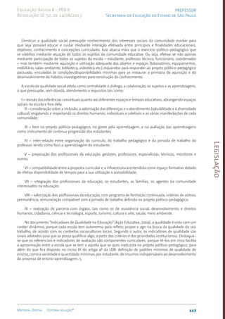 Legislação
117
Material Digital Editora solução®
PROFESSOR
Secretaria da Educação do Estado de São Paulo
Educação Básica II - PEB II
Resolução SE 52, de 14/08/2013
Construir a qualidade social pressupõe conhecimento dos interesses sociais da comunidade escolar para
que seja possível educar e cuidar mediante interação efetivada entre princípios e finalidades educacionais,
objetivos, conhecimento e concepções curriculares. Isso abarca mais que o exercício políti­
co-pedagógico que
se viabiliza mediante atuação de todos os sujeitos da comunidade educativa. Ou seja, efetiva-se não apenas
mediante participação de todos os sujeitos da escola – estudante, professor, técnico, funcionário, coordenador
– mas também mediante aquisição e utilização adequada dos objetos e espaços (laboratórios, equipamentos,
mobiliário, sa­
las-ambiente, biblioteca, videoteca etc.) requeridos para responder ao projeto político-pedagógico
pactuado, vinculados às condições/disponibilidades mínimas para se instaurar a primazia da aquisição e do
desenvolvimento de hábitos investigatórios para construção do conhecimento.
A escola de qualidade social adota como centralidade o diálogo, a colaboração, os sujeitos e as aprendizagens,
o que pressupõe, sem dúvida, atendimento a requisitos tais como:
I – revisão das referências conceituais quanto aos diferentes espaços e tempos educativos, abrangendo espaços
sociais na escola e fora dela;
II – consideração sobre a inclusão, a valorização das diferenças e o atendimento à pluralidade e à diversidade
cultural, resgatando e respeitando os direitos humanos, individuais e coletivos e as várias manifestações de cada
comunidade;
III – foco no projeto político-pedagógico, no gosto pela aprendizagem, e na avaliação das aprendizagens
como instrumento de contínua progressão dos estudantes;
IV – inter-relação entre organização do currículo, do trabalho pedagógico e da jornada de trabalho do
professor, tendo como foco a aprendizagem do estudante;
V – preparação dos profissionais da educação, gestores, professores, especialistas, técnicos, monitores e
outros;
VI – compatibilidade entre a proposta curricular e a infraestrutura entendida como espaço formativo dotado
de efetiva disponibilidade de tempos para a sua utilização e acessibilidade;
VII – integração dos profissionais da educação, os estudantes, as famílias, os agentes da comunidade
interessados na educação;
VIII – valorização dos profissionais da educação, com programa de formação continuada, critérios de acesso,
permanência, remuneração compatível com a jornada de trabalho definida no projeto político-pedagógico;
IX – realização de parceria com órgãos, tais como os de assistência social, desenvolvimento e direitos
humanos, cidadania, ciência e tecnologia, esporte, turismo, cultura e arte, saúde, meio ambiente.
No documento “Indicadores de Qualidade na Educação” (Ação Educativa, 2004), a qualidade é vista com um
caráter dinâmico, porque cada escola tem autonomia para refletir, propor e agir na busca da qualidade do seu
trabalho, de acordo com os contextos socioculturais locais. Segundo o autor, os indicadores de qualidade são
sinais adotados para que se possa qualificar algo, a partir dos critérios e das prioridades institucionais. Destaque-
se que os referenciais e indicadores de avaliação são componentes curriculares, porque tê-los em mira facilita
a aproximação entre a escola que se tem e aquela que se quer, traduzida no projeto político-pedagógico, para
além do que fica disposto no inciso IX do artigo 4º da LDB: definição de padrões mínimos de qualidade de
ensino, como a variedade e quantidade mínimas, por estudante, de insumos indispensáveis ao desenvolvimento
do processo de ensino-aprendizagem. 5
 
