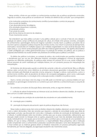 Legislação
119
Material Digital Editora solução®
PROFESSOR
Secretaria da Educação do Estado de São Paulo
Educação Básica II - PEB II
Resolução SE 52, de 14/08/2013
Nesse sentido, a fonte em que residem os conhecimentos escolares são as práticas socialmente construídas.
Segundo os autores, essas práticas se constituem em “âmbitos de referência dos currículos” que correspondem:
a) às instituições produtoras do conhecimento científico (universidades e centros de pesquisa);
b) ao mundo do trabalho;
c) aos desenvolvimentos tecnológicos;
d) às atividades desportivas e corporais;
e) à produção artística;
f) ao campo da saúde;
g) às formas diversas de exercício da cidadania;
h) aos movimentos sociais.
Daí entenderem que toda política curricular é uma política cultural, pois o currículo é fruto de uma seleção e
produção de saberes: campo conflituoso de produção de cultura, de embate entre pessoas concretas, concepções
de conhecimento e aprendizagem, formas de imaginar e perceber o mundo. Assim, as políticas curriculares não se
resumem apenas a propostas e práticas enquanto documentos escritos, mas incluem os processos de planejamento,
vivenciados e reconstruídos em múltiplos espaços e por múltiplas singularidades no corpo social da educação. Para
Lopes (2004, p. 112), mesmo sendo produções para além das instâncias governamentais, não significa desconsiderar
o poder privilegiado que a esfera governamental possui na produção de sentidos nas políticas, pois as práticas e
propostas desenvolvidas nas escolas também são produtoras de sentidos para as políticas curriculares.
Os efeitos das políticas curriculares, no contexto da prática, são condicionados por questões institucionais
e disciplinares que, por sua vez, têm diferentes histórias, concepções pedagógicas e formas de organização,
expressas em diferentes publicações. As políticas estão sempre em processo de vir-a-ser, sendo múltiplas as
leituras possíveis de serem realizadas por múltiplos leitores, em um constante processo de interpretação das
interpretações.
As fronteiras são demarcadas quando se admite tão somente a ideia de currículo formal. Mas as reflexões
teóricas sobre currículo têm como referência os princípios educacionais garantidos à educação formal. Estes
estão orientados pela liberdade de aprender, ensinar, pesquisar e divulgar a cultura, o pensamento, a arte e o
conhecimento científico, além do pluralismo de ideias e de concepções pedagógicas, assim como a valorização
da experiência extraescolar, e a vinculação entre a educação escolar, o trabalho e as práticas sociais.
Assim, e tendo como base o teor do artigo 27 da LDB, pode-se entender que o processo didático em que
se realizam as aprendizagens fundamenta-se na diretriz que assim delimita o conhecimento para o conjunto de
atividades:
Os conteúdos curriculares da Educação Básica observarão, ainda, as seguintes diretrizes:
I - a difusão de valores fundamentais ao interesse social, aos direitos e deveres dos cidadãos, de respeito ao
bem comum e à ordem democrática;
II - consideração das condições de escolaridade dos estudantes em cada estabelecimento;
III - orientação para o trabalho;
IV - promoção do desporto educacional e apoio às práticas desportivas não-formais.
Desse modo, os valores sociais, bem como os direitos e deveres dos cidadãos, relacionam-se com o bem comum
e com a ordem democrática. Estes são conceitos que requerem a atenção da comunidade escolar para efeito de
organização curricular, cuja discussão tem como alvo e motivação a temática da construção de identidades sociais
e culturais. A problematização sobre essa temática contribui para que se possa compreender, coletivamente, que
educação cidadã consiste na interação entre os sujeitos, preparando-os por meio das atividades desenvolvidas na
escola, individualmente e em equipe, para se tornarem aptos a contribuir para a construção de uma sociedade mais
solidária, em que se exerça a liberdade, a autonomia e a responsabilidade. Nessa perspectiva, cabe à instituição
escolar compreender como o conhecimento é produzido e socialmente valorizado e como deve elaresponder a isso.
É nesse sentido que as instâncias gestoras devem se fortalecer instaurando um processo participativo organizado
formalmente, por meio de colegiados, da organização estudantil e dos movimentos sociais.
 