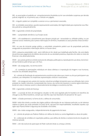 Legislação
12 Material Digital Editora solução®
PROFESSOR
Secretaria da Educação do Estado de São Paulo
Educação Básica II - PEB II
Resolução SE 52, de 14/08/2013
XIX -as associações só poderão ser compulsoriamente dissol­
vi­
das ou ter suas atividades suspensas por decisão
ju­
dicial, exigindo-se, no primeiro caso, o trânsito em julgado;
XX - ninguém poderá ser compelido a associar-se ou a perma­
necer associado;
XXI -as entidades associativas, quando expressamente auto­
ri­
zadas, têm legitimidade para representar seus filia­
dos judicial ou extrajudicialmente;
XXII - é garantido o direito de propriedade;
XXIII - a propriedade atenderá a sua função social;
XXIV - a lei estabelecerá o procedimento para desapro-pria­
ção por necessidade ou utilidade pública, ou por
interesse social, mediante justa e prévia indeniza­
ção em dinheiro, ressalva­
dos os casos previstos nes­
ta Constitui­
ção;
XXV - no caso de iminente perigo público, a autoridade compe­
ten­
te poderá usar de propriedade particular,
assegurada ao proprietário indenização ulterior, se houver dano;
XXVI- a pequena propriedade rural, assim definida em lei, desde que trabalhada pela família, não será objeto
de pe­
nhora para pagamento de débitos decorren­
tes de sua atividade pro­
dutiva, dispondo a lei sobre os meios de
financiar o seu de­
senvol­
vimento;
XXVII - aos autores pertence o direito exclusivo de utiliza­ção, publicação ou reprodu­ção de suas obras, transmissí­
vel aos herdeiros pelo tempo que a lei fixar;
XXVIII - são assegurados, nos termos da lei:
a) a proteção às participações individuais em obras co­
leti­
vas e à re­
produção da ima­
gem e voz humanas,
in­
clusive nas atividades desportivas;
b) o direito de fiscalização do aproveitamento econômico das obras que criarem ou de que participarem aos
criado­
res, aos intérpretes e às respectivas represen­
tações sindicais e associativas;
XXIX - a lei assegurará aos autores de inventos industriais privilégio temporário para sua utilização, bem como
pro­
teção às criações industriais, à proprieda­
de das marcas, aos nomes de empresas e a outros signos distintivos,
tendo em vista o inte­
resse social e o desenvol­
vimento tecnológico e eco­
nômico do País;
XXX - é garantido o direito de herança;
XXXI - a sucessão de bens de estrangeiros situados no País se­
rá regulada pela lei brasileira em benefício do
cônjuge ou dos filhos brasileiros, sempre que não lhes seja mais favorável a lei pessoal do “de cujus”;
XXXII- o Estado promoverá, na forma da lei, a defesa do con­
sumidor;
XXXIII -todos têm direito a receber dos órgãos pú­
blicos in­
formações de seu interesse par­
ticular, ou de interes­
se
coletivo ou geral, que serão pres­
tadas no prazo da lei, sob pena de responsabilidade, ressalvadas aquelas cujo
sigilo seja imprescindível à segurança da sociedade e do Estado;
XXXIV -são a todos assegurados, independentemente do paga­
men­
to de taxas:
a) o direito de petição aos Poderes Públicos em defe­
sa de direito ou contra ilegalidade ou abuso de poder;
b) a obtenção de certidões em repartições públicas, para defesa de direitos e esclarecimento de si­
tuações de
interesse pessoal;
XXXV - a lei não excluirá da apreciação do Poder Judiciá­
rio lesão ou ameaça a direito;
 