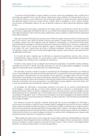Legislação
120 Material Digital Editora solução®
PROFESSOR
Secretaria da Educação do Estado de São Paulo
Educação Básica II - PEB II
Resolução SE 52, de 14/08/2013
A escola de Educação Básica é espaço coletivo de convívio, onde são privilegiadas trocas, acolhimento e
aconchego para garantir o bem-estar de crianças, adolescentes, jovens eadultos, no relacionamento entre si e
com as demais pessoas. É uma instância em que se aprende a valorizar a riqueza das raízes culturais próprias
das diferentes regiões do País que, juntas, formam a Nação. Nela se ressignifica e recria a cultura herdada,
reconstruindo as identidades culturais, em que se aprende a valorizar as raízes próprias das diferentes regiões
do País.
Essa concepção de escola exige a superação do rito escolar, desde a construção do currículo até os critérios
que orientam a organização do trabalho escolar em sua multidimensionalidade, privilegia trocas, acolhimento e
aconchego, para garantir o bem-estar de crianças, adolescentes, jovens e adultos, no relacionamento interpessoal
entre todas as pessoas.
Cabe, pois, à escola, diante dessa sua natureza, assumir diferentes papéis, no exercício da sua missão essencial,
que é a de construir uma cultura de direitos humanos para preparar cidadãos plenos. A educação destina-se
a múltiplos sujeitos e tem como objetivo a troca de saberes 8, a socialização e o confronto do conhecimento,
segundo diferentes abordagens, exercidas por pessoas de diferentes condições físicas, sensoriais, intelectuais e
emocionais, classes sociais, crenças, etnias, gêneros, origens, contextos socioculturais, e da cidade, do campo
e de aldeias. Por isso, é preciso fazer da escola a instituição acolhedora, inclusiva, pois essa é uma opção
“transgressora”, porque rompe com a ilusão da homogeneidade e provoca, quase sempre, uma espécie de crise
de identidade institucional.
8 O conceito de saber é adotado aqui se referindo ao conjunto de experiências culturais, senso comum,
comportamentos, valores, atitudes, em outras palavras, todo o conhecimento adquirido pelo estudante nas
suas relações com a família e com a sociedade em movimento.
A escola é, ainda, espaço em que se abrigam desencontros de expectativas, mas também acordos solidários,
norteados por princípios e valores educativos pactuados por meio do projeto político-pedagógico concebido
segundo as demandas sociais e aprovado pela comunidade educativa.
Por outro lado, enquanto a escola se prende às características de metodologias tradicionais, com relação ao
ensino e à aprendizagem como ações concebidas separadamente, as características de seus estudantes requerem
outros processos e procedimentos, em que aprender, ensinar, pesquisar, investigar, avaliar ocorrem de modo
indissociável. Os estudantes, entre outras características, aprendem a receber informação com rapidez, gostam
do processo paralelo, de realizar várias tarefas ao mesmo tempo, preferem fazer seus gráficos antes de ler o texto,
enquanto os docentes creem que acompanham a era digital apenas porque digitam e imprimem textos, têm
e-mail, não percebendo que os estudantes nasceram na era digital.
As tecnologias da informação e comunicação constituem uma parte de um contínuo desenvolvimento
de tecnologias, a começar pelo giz e os livros, todos podendo apoiar e enriquecer as aprendizagens. Como
qualquer ferramenta, devem ser usadas e adaptadas para servir a fins educacionais e como tecnologia assistiva;
desenvolvidas de forma a possibilitar que a interatividade virtual se desenvolva de modo mais intenso, inclusive
na produção de linguagens. Assim, a infraestrutura tecnológica, como apoio pedagógico às atividades escolares,
deve também garantir acesso dos estudantes à biblioteca, ao rádio, à televisão, à internet aberta às possibilidades
da convergência digital.
Essa distância necessita ser superada, mediante aproximação dos recursos tecnológicos de informação e
comunicação, estimulando a criação de novos métodos didático-pedagógicos, para que tais recursos e métodos
sejam inseridos no cotidiano escolar. Isto porque o conhecimento científico, nos tempos atuais, exige da escola o
exercício da compreensão, valorização da ciência e da tecnologia desde a infância e ao longo de toda a vida, em
busca da ampliação do domínio do conhecimento científico: uma das condições para o exercício da cidadania. O
conhecimento científico e as novas tecnologias constituem-se, cada vez mais, condição para que a pessoa saiba
se posicionar frente a processos e inovações que a afetam.
Não se pode, pois, ignorar que se vive: o avanço do uso da energia nuclear; da nanotecnologia; 9 a conquista
da produção de alimentos geneticamente modificados; a clonagem biológica. Nesse contexto, tanto o docente
quanto o estudante e o gestor requerem uma escola em que a cultura, a arte, a ciência e a tecnologia estejam
presentes no cotidiano escolar, desde o início da Educação Básica.
 