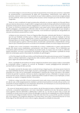 Legislação
121
Material Digital Editora solução®
PROFESSOR
Secretaria da Educação do Estado de São Paulo
Educação Básica II - PEB II
Resolução SE 52, de 14/08/2013
9 A nanotecnologia é o ramo da ciência que trata de equipamentos minúsculos para aumentar a capacidade
de armazenamento e processamento de dados dos computadores, medicamentos mais seguros aos
pacientes, materiais mais leves e mais resistentes do que metais e plásticos, economia de energia, proteção
ao meio ambiente, menor uso de matérias primas escassas e várias inovações que ainda não foram sequer
imaginadas.
Tendo em vista a amplitude do papel socioeducativo atribuído ao conjunto orgânico da Educação Básica,
cabe aos sistemas educacionais, em geral, definir o programa de escolas de tempo parcial diurno (matutino e/ou
vespertino), tempo parcial noturno e tempo integral (turno e contra-turno ou turno único com jornada escolar
de 7 horas, no mínimo10, durante todo o período letivo), o que requer outra e diversa organização e gestão do
trabalho pedagógico, contemplando as diferentes redes de ensino, a partir do pressuposto de que compete a
todas elas o desenvolvimento integral de suas demandas, numa tentativa de superação das desigualdades de
natureza sociocultural, socioeconômica e outras.
10 Baseia-se esse número de 7 horas no Programa Mais Educação, instituído pelo Decreto nº 7.083/2010,
que tem por finalidade contribuir para a melhoria da aprendizagem por meio da ampliação do tempo
de permanência de crianças, adolescentes e jovens matriculados em escolapública, mediante oferta de
Educação Básica em tempo integral. É considerada Educação Básica em tempo integral “a jornada escolar
com duração igual ou superior a sete horas diárias, durante todo o período letivo, compreendendo o tempo
total em que o estudante permanece na escola ou em atividades escolares em outros espaços educacionais”.
Há alguns anos, se tem constatado a necessidade de a criança, o adolescente e o jovem, particularmente
aqueles das classes sociais trabalhadoras, permanecerem mais tempo na escola11. Tem-se defendido que
o estudante poderia beneficiar-se da ampliação da jornada escolar, no espaço único da escola ou diferentes
espaços educativos, nos quais a permanência do estudante se liga tanto à quantidade e qualidade do tempo
diário de escolarização, quanto à diversidade de atividades de aprendizagens.
11 O § 5º do artigo 87 da LDB, que instituiu a já finda Década da Educação, prescrevia que seriam “conjugados
todos os esforços objetivando a progressão das redes escolares públicas urbanas de Ensino Fundamental
para o regime de escolas de tempo integral”.
Assim, a qualidade da permanência em tempo integral do estudante nesses espaços implica a necessidade
da incorporação efetiva e orgânica no currículo de atividades e estudos pedagogicamente planejados e
acompanhados ao longo de toda a jornada.
No projeto nacional de educação, tanto a escola de tempo integral quanto a de tempo parcial, diante da
sua responsabilidade educativa, social e legal, assumem a aprendizagem compreendendo-a como ação coletiva
conectada com a vida, com as necessidades, possibilidades e interesses das crianças, dos jovens e dos adultos.
O direito de aprender é, portanto, intrínseco ao direito à dignidade humana, à liberdade, à inserção social, ao
acesso aos bens sociais, artísticos e culturais, significando direito à saúde em todas as suas implicações, ao lazer,
ao esporte, ao respeito, à integração familiar e comunitária.
Conforme o artigo 34 da LDB, o Ensino Fundamental incluirá, pelo menos, quatro horas de trabalho efetivo
em sala de aula, sendo progressivamente ampliado o período de permanência na escola, até que venha a ser
ministrado em tempo integral (§ 2º). Essa disposição, obviamente, só é factível para os cursos do período diurno,
tanto é que o § 1º ressalva os casos do ensino noturno.
Os cursos em tempo parcial noturno, na sua maioria, são de Educação de Jovens e Adultos (EJA) destinados,
mormente, a estudantes trabalhadores, com maior maturidade e experiência de vida. São poucos, porém, os
cursos regulares noturnos destinados a adolescentes e jovens de 15 a 18 anos ou pouco mais, os quais são
compelidos ao estudo nesse turno por motivos de defasagem escolar e/ou de inadaptação aos métodos adotados
e ao convívio com colegas de idades menores. A regra tem sido induzi-los a cursos de EJA, quando o necessário
são cursos regulares, com programas adequados à sua faixa etária, como, aliás, é claramente prescrito no inciso
VI do artigo 4º da LDB: oferta de ensino noturno regular, adequado às condições do educando.
 