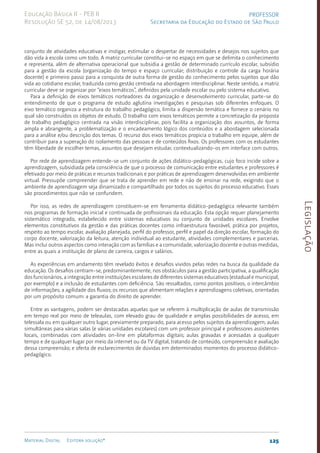 Legislação
125
Material Digital Editora solução®
PROFESSOR
Secretaria da Educação do Estado de São Paulo
Educação Básica II - PEB II
Resolução SE 52, de 14/08/2013
conjunto de atividades educativas e instigar, estimular o despertar de necessidades e desejos nos sujeitos que
dão vida à escola como um todo. A matriz curricular constitui-se no espaço em que se delimita o conhecimento
e representa, além de alternativa operacional que subsidia a gestão de determinado currículo escolar, subsídio
para a gestão da escola (organização do tempo e espaço curricular; distribuição e controle da carga horária
docente) e primeiro passo para a conquista de outra forma de gestão do conhecimento pelos sujeitos que dão
vida ao cotidiano escolar, traduzida como gestão centrada na abordagem interdisciplinar. Neste sentido, a matriz
curricular deve se organizar por “eixos temáticos”, definidos pela unidade escolar ou pelo sistema educativo.
Para a definição de eixos temáticos norteadores da organização e desenvolvimento curricular, parte-se do
entendimento de que o programa de estudo aglutina investigações e pesquisas sob diferentes enfoques. O
eixo temático organiza a estrutura do trabalho pedagógico, limita a dispersão temática e fornece o cenário no
qual são construídos os objetos de estudo. O trabalho com eixos temáticos permite a concretização da proposta
de trabalho pedagógico centrada na visão interdisciplinar, pois facilita a organização dos assuntos, de forma
ampla e abrangente, a problematização e o encadeamento lógico dos conteúdos e a abordagem selecionada
para a análise e/ou descrição dos temas. O recurso dos eixos temáticos propicia o trabalho em equipe, além de
contribuir para a superação do isolamento das pessoas e de conteúdos fixos. Os professores com os estudantes
têm liberdade de escolher temas, assuntos que desejam estudar, contextualizando-os em interface com outros.
Por rede de aprendizagem entende-se um conjunto de ações didático-pedagógicas, cujo foco incide sobre a
aprendizagem, subsidiada pela consciência de que o processo de comunicação entre estudantes e professores é
efetivado por meio de práticas e recursos tradicionais e por práticas de aprendizagem desenvolvidas em ambiente
virtual. Pressupõe compreender que se trata de aprender em rede e não de ensinar na rede, exigindo que o
ambiente de aprendizagem seja dinamizado e compartilhado por todos os sujeitos do processo educativo. Esses
são procedimentos que não se confundem.
Por isso, as redes de aprendizagem constituem-se em ferramenta didático-pedagógica relevante também
nos programas de formação inicial e continuada de profissionais da educação. Esta opção requer planejamento
sistemático integrado, estabelecido entre sistemas educativos ou conjunto de unidades escolares. Envolve
elementos constitutivos da gestão e das práticas docentes como infraestrutura favorável, prática por projetos,
respeito ao tempo escolar, avaliação planejada, perfil do professor, perfil e papel da direção escolar, formação do
corpo docente, valorização da leitura, atenção individual ao estudante, atividades complementares e parcerias.
Mas inclui outros aspectos como interação com as famílias e a comunidade, valorização docente e outras medidas,
entre as quais a instituição de plano de carreira, cargos e salários.
As experiências em andamento têm revelado êxitos e desafios vividos pelas redes na busca da qualidade da
educação. Os desafios centram-se, predominantemente, nos obstáculos para a gestão participativa, a qualificação
dos funcionários, a integração entre instituições escolares de diferentes sistemas educativos (estadual e municipal,
por exemplo) e a inclusão de estudantes com deficiência. São ressaltados, como pontos positivos, o intercâmbio
de informações; a agilidade dos fluxos; os recursos que alimentam relações e aprendizagens coletivas, orientadas
por um propósito comum: a garantia do direito de aprender.
Entre as vantagens, podem ser destacadas aquelas que se referem à multiplicação de aulas de transmissão
em tempo real por meio de teleaulas, com elevado grau de qualidade e amplas possibilidades de acesso, em
telessala ou em qualquer outro lugar, previamente preparado, para acesso pelos sujeitos da aprendizagem; aulas
simultâneas para várias salas (e várias unidades escolares) com um professor principal e professores assistentes
locais, combinadas com atividades on-line em plataformas digitais; aulas gravadas e acessadas a qualquer
tempo e de qualquer lugar por meio da internet ou da TV digital, tratando de conteúdo, compreensão e avaliação
dessa compreensão; e oferta de esclarecimentos de dúvidas em determinados momentos do processo didáti­
co-
pedagógico.
 