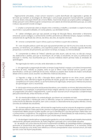Legislação
128 Material Digital Editora solução®
PROFESSOR
Secretaria da Educação do Estado de São Paulo
Educação Básica II - PEB II
Resolução SE 52, de 14/08/2013
Organicamente articuladas, a base comum nacional e a parte diversificada são organizadas e geridas de
tal modo que também as tecnologias de informação e comunicação perpassem transversalmente a proposta
curricular desde a Educação Infantil até o Ensino Médio, imprimindo direção aos projetos políti­
co-pedagógicos.
Ambas possuem como referência geral o compromisso com saberes de dimensão planetária para que, ao cuidar
e educar, seja possível à escola conseguir:
I – ampliar a compreensão sobre as relações entre o indivíduo, o trabalho, a sociedade e a espécie humana,
seus limites e suas potencialidades, em outras palavras, sua identidade terrena;
II – adotar estratégias para que seja possível, ao longo da Educação Básica, desenvolver o letramento
emocional, social e ecológico; o conhecimento científico pertinente aos diferentes tempos, espaços e sentidos; a
compreensão do significado das ciências, das letras, das artes, do esporte e do lazer;
III – ensinar a compreender o que é ciência, qual a sua história e a quem ela se destina;
IV – viver situações práticas a partir das quais seja possível perceber que não há uma única visão de mundo,
portanto, um fenômeno, um problema, uma experiência podem ser descritos e analisados segundo diferentes
perspectivas e correntes de pensamento, que variam no tempo, no espaço, na intencionalidade;
V – compreender os efeitos da “infoera”, sabendo que estes atuam, cada vez mais, na vida das crianças,
dos adolescentes e adultos, para que se reconheçam, de um lado, os estudantes, de outro, os profissionais da
educação e a família, mas reconhecendo que os recursos midiáticos devem permear todas as atividades de
aprendizagem.
Na organização da matriz curricular, serão observados os critérios:
I – de organização e programação de todos os tempos (carga horária) e espaços curriculares (componentes),
em forma de eixos, módulos ou projetos, tanto no que se refere à base nacional comum, quanto à parte
diversificada17, sendo que a definição de tais eixos, módulos ou projetos deve resultar de amplo e verticalizado
debate entre os atores sociais atuantes nas diferentes instâncias educativas;
17 Segundo o artigo 23 da LDB, a Educação Básica poderá organizar-se em séries anuais, períodos
semestrais, ciclos, alternância regular de períodos de estudos, grupos não-seriados, com base na idade, na
competência e em outros critérios, ou por forma diversa de organização, sempre que o interesse do processo
de aprendizagem assim o recomendar.
II – de duração mínima anual de 200 (duzentos) dias letivos, com o total de, no mínimo, 800 (oitocentas) horas,
recomendada a sua ampliação, na perspectiva do tempo integral, sabendo-se que as atividades escolares devem
ser programadas articulada e integradamente, a partir da base nacional comum enriquecida e complementada
pela parte diversificada, ambas formando um todo;
III – da interdisciplinaridade e da contextualização, que devem ser constantes em todo
o currículo, propiciando a interlocução entre os diferentes campos do conhecimento e a transversalidade do
conhecimento de diferentes disciplinas, bem como o estudo e o desenvolvimento de projetos referidos a temas
concretos da realidade dos estudantes;
IV – da destinação de, pelo menos, 20% do total da carga horária anual ao conjunto de programas e projetos
interdisciplinares eletivos criados pela escola, previstos no projeto pedagógico, de modo que os sujeitos do Ensino
Fundamental e Médio possam escolher aqueles com que se identifiquem e que lhes permitam melhor lidar com
o conhecimento e a experiência. Tais programas e projetos devem ser desenvolvidos de modo dinâmico, criativo
e flexível, em articulação com a comunidade em que a escola esteja inserida;
V – da abordagem interdisciplinar na organização e gestão do currículo, viabilizada pelo trabalho desenvolvido
coletivamente, planejado previamente, de modo integrado e pactuado com a comunidade educativa;
VI – de adoção, nos cursos noturnos do Ensino Fundamental e do Médio, da metodologia didático-pedagógica
pertinente às características dos sujeitos das aprendizagens, na maioria trabalhadores, e, se necessário, sendo
alterada a duração do curso, tendo como referência o mínimo correspondente à base nacional comum, de modo
que tais cursos não fiquem prejudicados;
 