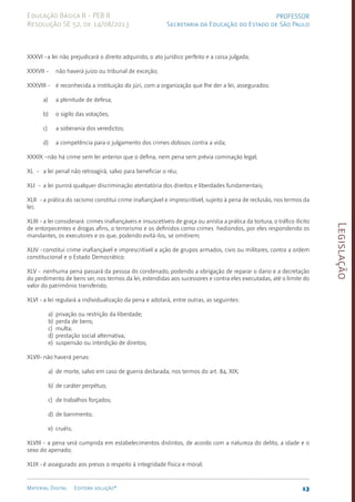 Legislação
13
Material Digital Editora solução®
PROFESSOR
Secretaria da Educação do Estado de São Paulo
Educação Básica II - PEB II
Resolução SE 52, de 14/08/2013
XXXVI -a lei não prejudicará o direito adquirido, o ato ju­
rí­
dico perfeito e a coisa julgada;
XXXVII - não haverá juízo ou tribunal de exceção;
XXXVIII - é reconhecida a instituição do júri, com a orga­
niza­
ção que lhe der a lei, assegurados:
a) a plenitude de defesa;
b) o sigilo das votações;
c) a soberania dos veredictos;
d) a competência para o julgamento dos crimes do­
losos contra a vida;
XXXIX -não há crime sem lei anterior que o defina, nem pe­
na sem prévia comina­
ção legal;
XL - a lei penal não retroagirá, salvo para beneficiar o réu;
XLI - a lei punirá qualquer discriminação atentatória dos direitos e liberdades fundamentais;
XLII -a prática do racismo constitui crime inafiançável e im­
prescritível, sujeito à pena de reclusão, nos termos da
lei;
XLIII -a lei considerará crimes inafiançáveis e insuscetí­
veis de graça ou anis­
tia a prática da tortura, o trá­
fi­
co ilícito
de entorpecentes e drogas afins, o terrorismo e os defi­
nidos como crimes hediondos, por eles respondendo os
man­
dantes, os executores e os que, podendo evitá-los, se omitirem;
XLIV -constitui crime inafiançável e imprescritível a ação de grupos armados, civis ou militares, contra a or­
dem
constitucional e o Estado Democrático;
XLV - nenhuma pena passará da pessoa do condenado, podendo a obrigação de reparar o dano e a decretação
do perdimen­
to de bens ser, nos termos da lei, estendi­
das aos suces­
sores e con­
tra eles executadas, até o limite do
valor do patri­
mônio transferi­
do;
XLVI -a lei regulará a individualização da pena e adotará, en­
tre outras, as se­
guintes:
a) privação ou restrição da liberdade;
b) perda de bens;
c) multa;
d) prestação social alternativa;
e) suspensão ou interdição de direitos;
XLVII-não haverá penas:
a) de morte, salvo em caso de guerra declarada, nos termos do art. 84, XIX;
b) de caráter perpétuo;
c) de trabalhos forçados;
d) de banimento;
e) cruéis;
XLVIII - a pena será cumprida em estabeleci­
mentos distin­
tos, de acordo com a natureza do delito, a idade e o
se­
xo do apenado;
XLIX -é assegurado aos presos o respeito à integridade fí­
sica e moral;
 