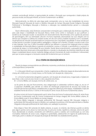 Legislação
130 Material Digital Editora solução®
PROFESSOR
Secretaria da Educação do Estado de São Paulo
Educação Básica II - PEB II
Resolução SE 52, de 14/08/2013
contexto sociocultural), tenham a oportunidade de receber a formação que corresponda à idade própria do
percurso escolar, da Educação Infantil, ao Ensino Fundamental e ao Médio.
Adicionalmente, na oferta de cada etapa pode corresponder uma ou mais das modalidades de ensino:
Educação Especial, Educação de Jovens e Adultos, Educação do Campo, Educação Escolar Indígena, Educação
Profissional e Tecnológica, Educação a Distância, a educação nos estabelecimentos penais e a educação
quilombola.
Assim referenciadas, estas Diretrizes compreendem orientações para a elaboração das diretrizes específicas
para cada etapa e modalidade da Educação Básica, tendo como centro e motivação os que justificam a
existência da instituição escolar: os estudantes em desenvolvimento. Reconhecidos como sujeitos do processo
de aprendizagens, têm sua identidade cultural e humana respeitada, desenvolvida nas suas relações com os
demais que compõem o coletivo da unidade escolar, em elo com outras unidades escolares e com a sociedade,
na perspectiva da inclusão social exercitada em compromisso com a equidade e aqualidade. É nesse sentido que
se deve pensar e conceber o projeto político-pedagógico, a relação com a família, o Estado, a escola e tudo o que
é nela realizado. Sem isso, é difícil consolidar políticas que efetivem o processo de integração entre as etapas
e modalidades da Educação Básica e garanta ao estudante o acesso, a inclusão, a permanência, o sucesso e a
conclusão de etapa, e a continuidade de seus estudos. Diante desse entendimento, a aprovação das Diretrizes
Curriculares Nacionais Gerais para a Educação Básica e a revisão e a atualização das diretrizes específicas de cada
etapa e modalidade devem ocorrer mediante diálogo vertical e horizontal, de modo simultâneo e indissociável,
para que se possa assegurar a necessária coesão dos fundamentos que as norteiam.
2.5.1. Etapas da Educação Básica
Quanto às etapas correspondentes aos diferentes momentos constitutivos do desenvolvimento educacional,
a Educação Básica compreende:
I – a Educação Infantil, que compreende: a Creche, englobando as diferentes etapas do desenvolvimento da
criança até 3 (três) anos e 11 (onze) meses; e a Pré-Escol­
a, com duração de 2 (dois) anos.
II – o Ensino Fundamental, obrigatório e gratuito, com duração de 9 (nove) anos, é organizado e tratado em
duas fases: a dos 5 (cinco) anos iniciais e a dos 4 (quatro) anos finais;
III – o Ensino Médio, com duração mínima de 3 (três) anos. 19
19 Do ponto de vista do financiamento, essa categorização é subdividida conforme artigo 10, da Lei nº
11.494/2007 (FUNDEB), para atender ao critério de distribuição proporcional de recursos dos fundos de
manutenção da Educação Básica, estabelecendo as seguintes diferenças entre etapas, modalidades e tipos de
estabelecimento de ensino: I. Creche; II. Pré-Escola; III. séries iniciais do Ensino Fundamental urbano;
IV. séries iniciais do Ensino Fundamental rural; V. séries finais do Ensino Fundamental urbano; VI. séries finais
do Ensino Fundamental rural; VII. Ensino Fundamental em tempo integral; VIII. Ensino Médio urbano; IX.
Ensino Médio rural; X. Ensino Médio em tempo integral;
XI. Ensino Médio integrado à educação profissional; XII. Educação especial; XIII. Educação indígena e
quilombola; XIV. Educação de Jovens e Adultos com avaliação no processo; e XV. Educação de Jovens e Adultos
integrada à educação profissional de nível médio, com avaliação no processo.
Estas etapas e fases têm previsão de idades próprias, as quais, no entanto, são diversas quando se atenta
para alguns pontos como atraso na matrícula e/ou no percurso escolar, repetência, retenção, retorno de quem
havia abandonado os estudos, estudantes com deficiência, jovens e adultos sem escolarização ou com esta
incompleta, habitantes de zonas rurais, indígenas e quilombolas, adolescentes em regime de acolhimento ou
internação, jovens e adultos em situação de privação de liberdade nos estabelecimentos penais.
 