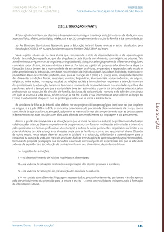 Legislação
131
Material Digital Editora solução®
PROFESSOR
Secretaria da Educação do Estado de São Paulo
Educação Básica II - PEB II
Resolução SE 52, de 14/08/2013
2.5.1.1. Educação Infantil
A Educação Infantil tem por objetivo o desenvolvimento integral da criança até 5 (cinco) anos de idade, em seus
aspectos físico, afetivo, psicológico, intelectual e social, complementando a ação da família e da comunidade.20
20 As Diretrizes Curriculares Nacionais para a Educação Infantil foram revistas e estão atualizadas pela
Resolução CNE/CEB nº 5/2009, fundamentada no Parecer CNE/CEB nº 20/2009.
Seus sujeitos situam-se na faixa etária que compreende o ciclo de desenvolvimento e de aprendizagem
dotada de condições específicas, que são singulares a cada tipo de atendimento, com exigências próprias. Tais
atendimentos carregam marcas singulares antropoculturais, porque as crianças provêm de diferentes e singulares
contextos socioculturais, socioeconômicos e étnicos. Por isso, os sujeitos do processo educativo dessa etapa da
Educação Básica devem ter a oportunidade de se sentirem acolhidos, amparados e respeitados pela escola e
pelos profissionais da educação, com base nos princípios da individualidade, igualdade, liberdade, diversidade e
pluralidade. Deve-se entender, portanto, que, para as crianças de 0 (zero) a 5 (cinco) anos, independentemente
das diferentes condições físicas, sensoriais, mentais, linguísticas, étnico-raciais, socioeconômicas, de origem,
religiosas, entre outras, no espaço escolar, as relações sociais e intersubjetivas requerem a atenção intensiva
dos profissionais da educação, durante o tempo e o momento de desenvolvimento das atividades que lhes são
peculiares: este é o tempo em que a curiosidade deve ser estimulada, a partir da brincadeira orientada pelos
profissionais da educação. Os vínculos de família, dos laços de solidariedade humana e de tolerância recíproca
em que se assenta a vida social, devem iniciar-se na Pré-Escola e sua intensificação deve ocorrer ao longo do
Ensino Fundamental, etapa em que se prolonga a infância e se inicia a adolescência.
Às unidades de Educação Infantil cabe definir, no seu projeto político-pedagógico, com base no que dispõem
os artigos 12 e 13 da LDB e no ECA, os conceitos orientadores do processo de desenvolvimento da criança, com a
consciência de que as crianças, em geral, adquirem as mesmas formas de comportamento que as pessoas usam
e demonstram nas suas relações com elas, para além do desenvolvimento da linguagem e do pensamento.
Assim, a gestão da convivência e as situações em que se torna necessária a solução de problemas individuais e
coletivos pelas crianças devem ser previamente programadas, com foco nas motivações estimuladas e orientadas
pelos professores e demais profissionais da educação e outros de áreas pertinentes, respeitados os limites e as
potencialidades de cada criança e os vínculos desta com a família ou com o seu responsável direto. Dizendo
de outro modo, nessa etapa deve-se assumir o cuidado e a educação, valorizando a aprendizagem para a
conquista da cultura da vida, por meio de atividades lúdicas em situações de aprendizagem (jogos e brinquedos),
formulando proposta pedagógica que considere o currículo como conjunto de experiências em que se articulam
saberes da experiência e socialização do conhecimento em seu dinamismo, depositando ênfase:
I – na gestão das emoções;
II – no desenvolvimento de hábitos higiênicos e alimentares;
III – na vivência de situações destinadas à organização dos objetos pessoais e escolares;
IV – na vivência de situações de preservação dos recursos da natureza;
V – no contato com diferentes linguagens representadas, predominantemente, por ícones – e não apenas
pelo desenvolvimento da prontidão para a leitura e escrita –, como potencialidades indispensáveis à formação
do interlocutor cultural.
 