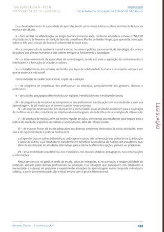 Legislação
133
Material Digital Editora solução®
PROFESSOR
Secretaria da Educação do Estado de São Paulo
Educação Básica II - PEB II
Resolução SE 52, de 14/08/2013
I – o desenvolvimento da capacidade de aprender, tendo como meios básicos o pleno domínio da leitura, da
escrita e do cálculo;
II – foco central na alfabetização, ao longo dos três primeiros anos, conforme estabelece o Parecer CNE/CEB
nº4/2008, de 20 de fevereiro de 2008, da lavra do conselheiro Murílio de Avellar Hingel, que apresenta orientação
sobre os três anos iniciais do Ensino Fundamental de nove anos;
III – a compreensão do ambiente natural e social, do sistema político, da economia, da tecnologia, das artes e
da cultura dos direitos humanos e dos valores em que se fundamenta a sociedade;
IV – o desenvolvimento da capacidade de aprendizagem, tendo em vista a aquisição de conhecimentos e
habilidades e a formação de atitudes e valores;
V – o fortalecimento dos vínculos de família, dos laços de solidariedade humana e de respeito recíproco em
que se assenta a vida social.
Como medidas de caráter operacional, impõe-se a adoção:
I – de programa de preparação dos profissionais da educação, particularmente dos gestores, técnicos e
professores;
II – de trabalho pedagógico desenvolvido por equipes interdisciplinares e multiprofissionais;
III – de programas de incentivo ao compromisso dos profissionais da educação com os estudantes e com sua
aprendizagem, de tal modo que se tornem sujeitos nesse processo;
IV – de projetos desenvolvidos em aliança com a comunidade, cujas atividades colaborem para a superação
de conflitos nas escolas, orientados por objetivos claros e tangíveis, além de diferentes estratégias de intervenção;
V – de abertura de escolas além do horário regular de aulas, oferecendo aos estudantes local seguro para a
prática de atividades esportivo-recreativas e socioculturais, além de reforço escolar;
VI – de espaços físicos da escola adequados aos diversos ambientes destinados às várias atividades, entre
elas a de experimentação e práticas botânicas;22
22 Experiências com cultivo de hortaliças, jardinagem e outras, sob a orientação dos profissionais da educação
e apoio de outros, cujo resultado se transforme em benefício da mudança de hábitos dos estudantes que,
além da constituição de atividades alternativas para a oferta de diferentes opções, possam ser prazerosas.
VII – de acessibilidade arquitetônica, nos mobiliários, nos recursos didático-pedagógicos, nas comunicações
e informações.
Nessa perspectiva, no geral, é tarefa da escola, palco de interações, e, no particular, é responsabilidade do
professor, apoiado pelos demais profissionais da educação, criar situações que provoquem nos estudantes a
necessidade e o desejo de pesquisar e experimentar situações de aprendizagem como conquista individual e
coletiva, a partir do contexto particular e local, em elo com o geral e transnacional.
 