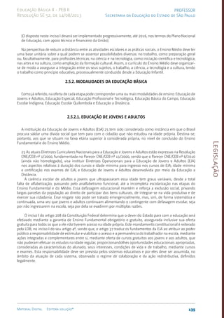 Legislação
135
Material Digital Editora solução®
PROFESSOR
Secretaria da Educação do Estado de São Paulo
Educação Básica II - PEB II
Resolução SE 52, de 14/08/2013
(O disposto neste inciso I deverá ser implementado progressivamente, até 2016, nos termos do Plano Nacional
de Educação, com apoio técnico e financeiro da União).
Na perspectiva de reduzir a distância entre as atividades escolares e as práticas sociais, o Ensino Médio deve ter
uma base unitária sobre a qual podem se assentar possibilidades diversas: no trabalho, como preparação geral
ou, facultativamente, para profissões técnicas; na ciência e na tecnologia, como iniciação científica e tecnológica;
nas artes e na cultura, como ampliação da formação cultural. Assim, o currículo do Ensino Médio deve organizar-
se de modo a assegurar a integração entre os seus sujeitos, o trabalho, a ciência, a tecnologia e a cultura, tendo
o trabalho como princípio educativo, processualmente conduzido desde a Educação Infantil.
2.5.2. Modalidades da Educação Básica
Como já referido, na oferta de cada etapa pode corresponder uma ou mais modalidades de ensino: Educação de
Jovens e Adultos, Educação Especial, Educação Profissional e Tecnológica, Educação Básica do Campo, Educação
Escolar Indígena, Educação Escolar Quilombola e Educação a Distância.
2.5.2.1. Educação de Jovens e Adultos
A instituição da Educação de Jovens e Adultos (EJA) 25 tem sido considerada como instância em que o Brasil
procura saldar uma dívida social que tem para com o cidadão que não estudou na idade própria. Destina-se,
portanto, aos que se situam na faixa etária superior à considerada própria, no nível de conclusão do Ensino
Fundamental e do Ensino Médio.
25 As atuais Diretrizes Curriculares Nacionais para a Educação e Jovens e Adultos estão expressas na Resolução
CNE/CEB nº 1/2000, fundamentada no Parecer CNE/CEB nº 11/2000, sendo que o Parecer CNE/CEB nº 6/2010
(ainda não homologado), visa instituir Diretrizes Operacionais para a Educação de Jovens e Adultos (EJA)
nos aspectos relativos à duração dos cursos e idade mínima para ingresso nos cursos de EJA; idade mínima
e certificação nos exames de EJA; e Educação de Jovens e Adultos desenvolvida por meio da Educação a
Distância.
A carência escolar de adultos e jovens que ultrapassaram essa idade tem graus variáveis, desde a total
falta de alfabetização, passando pelo analfabetismo funcional, até a incompleta escolarização nas etapas do
Ensino Fundamental e do Médio. Essa defasagem educacional mantém e reforça a exclusão social, privando
largas parcelas da população ao direito de participar dos bens culturais, de integrar-se na vida produtiva e de
exercer sua cidadania. Esse resgate não pode ser tratado emergencialmente, mas, sim, de forma sistemática e
continuada, uma vez que jovens e adultos continuam alimentando o contingente com defasagem escolar, seja
por não ingressarem na escola, seja por dela se evadirem por múltiplas razões.
O inciso I do artigo 208 da Constituição Federal determina que o dever do Estado para com a educação será
efetivado mediante a garantia de Ensino Fundamental obrigatório e gratuito, assegurada inclusive sua oferta
gratuita para todos os que a ele não tiverem acesso na idade própria. Este mandamento constitucional é reiterado
pela LDB, no inciso I do seu artigo 4º, sendo que, o artigo 37 traduz os fundamentos da EJA ao atribuir ao poder
público a responsabilidade de estimular e viabilizar o acesso e a permanência do trabalhador na escola, mediante
ações integradas e complementares entre si, mediante oferta de cursos gratuitos aos jovens e aos adultos, que
não puderam efetuar os estudos na idade regular, proporcionandolhes oportunidades educacionais apropriadas,
consideradas as características do alunado, seus interesses, condições de vida e de trabalho, mediante cursos
e exames. Esta responsabilidade deve ser prevista pelos sistemas educativos e por eles deve ser assumida, no
âmbito da atuação de cada sistema, observado o regime de colaboração e da ação redistributiva, definidos
legalmente.
 